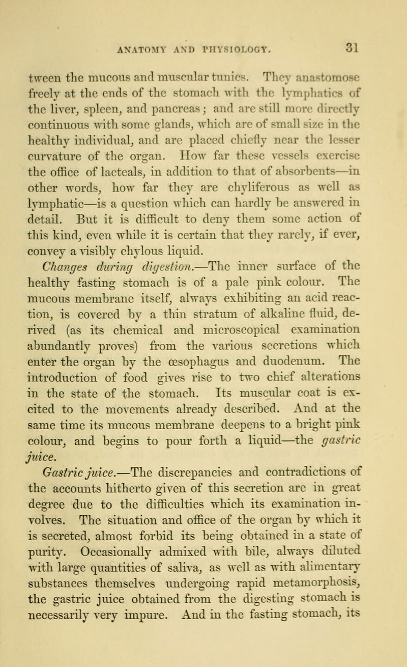 tween the mucous and muscular tonics. Thej freely at the cuds of the stomach with the Lymphatics of the liver, spleen, and pancreas; and arc still more directly continuous with some glands, which arc of small size in the healthy individual, and arc placed chiefly near the lesser curvature of the organ. How far these Is es the office of lacteals, in addition to that of absorbents—in other words, how far they are chyliferous as well as lymphatic—is a question which can hardly be answered in detail. But it is difficult to deny them some action of this kind, even while it is certain that thev rarely, if ever, convev a visibly chylous liquid. Changes during digestion.—The inner surface of the healthy fasting stomach is of a pale pink colour. The mucous membrane itself, always exliibitinsr an acid reac- tion, is covered by a thin stratum of alkaline fluid, de- rived (as its chemical and microscopical examination abundantly proves) from the various secretions which enter the organ by the oesophagus and duodenum. The introduction of food gives rise to two chief alterations in the state of the stomach. Its muscular coat is ex- cited to the movements already described. And at the same time its mucous membrane deepens to a bright pink colour, and begins to pour forth a liquid—the gastric juice. Gastric juice.—The discrepancies and contradictions of the accounts hitherto given of this secretion are in great degree due to the difficulties which its examination in- volves. The situation and office of the organ by which it is secreted, almost forbid its beins: obtained in a state of purity. Occasionally admixed with bile, always diluted with large quantities of saliva, as well as with alimentary substances themselves undergoing rapid metamorphosis, the gastric juice obtained from the digesting stomach is necessarily very impure. And in the fasting stomach, its