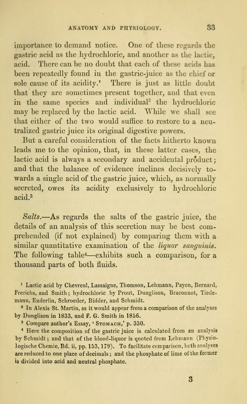 importance to demand notice. One of these regard* the gastric acid as the hydrochloric, and another as the lactic, acid. There can be no doubt that each of these aeida hi been repeatedly found in the gastric-juice as the chief Of sole cause of its acidity.1 There is just as little doubt that they are sometimes present together, and that even in the same species and individual2 the hydrochloric may be replaced by the lactic acid. While we shall see that either of the two would suffice to restore to a neu- tralized gastric juice its original digestive powers. But a careful consideration of the facts hitherto known leads me to the opinion, that, in these latter cases, the lactic acid is always a secondary and accidental product; and that the balance of evidence inclines decisively to- wards a single acid of the gastric juice, which, as normally secreted, owes its acidity exclusively to hydrochloric acid.3 Salts.—As regards the salts of the gastric juice, the details of an analysis of this secretion may be best com- prehended (if not explained) by comparing them with a similar quantitative examination of the liquor sanguinis. The following table4—exhibits such a comparison, for a thousand parts of both fluids. 1 Lactic acid by Chevreul, Lassaigne, Thomson, Lehmann, Payen, Bernard, Frerichs, and Smith; hydrochloric by Prout, Duuglison, Braconnot, Tiede- mann, Enderlin, Schroeder, Bidder, and Schmidt. 2 In Alexis St. Martin, as it would appear from a comparison of the analyses by Dunglison in 1833, and F. G. Smith in 1856. 3 Compare author's Essay, ' Stomach/ p. 330. 4 Here the composition of the gastric juice is calculated from an analysis by Schmidt; and that of the blood-liquor is quoted from Lehmann (Physio- logische Chemie, Bd. ii, pp. 153,179). To facilitate comparison, bcth analyses are reduced to one place of decimals ; and the phosphate of lime of the former is divided into acid and neutral phosphate. 3