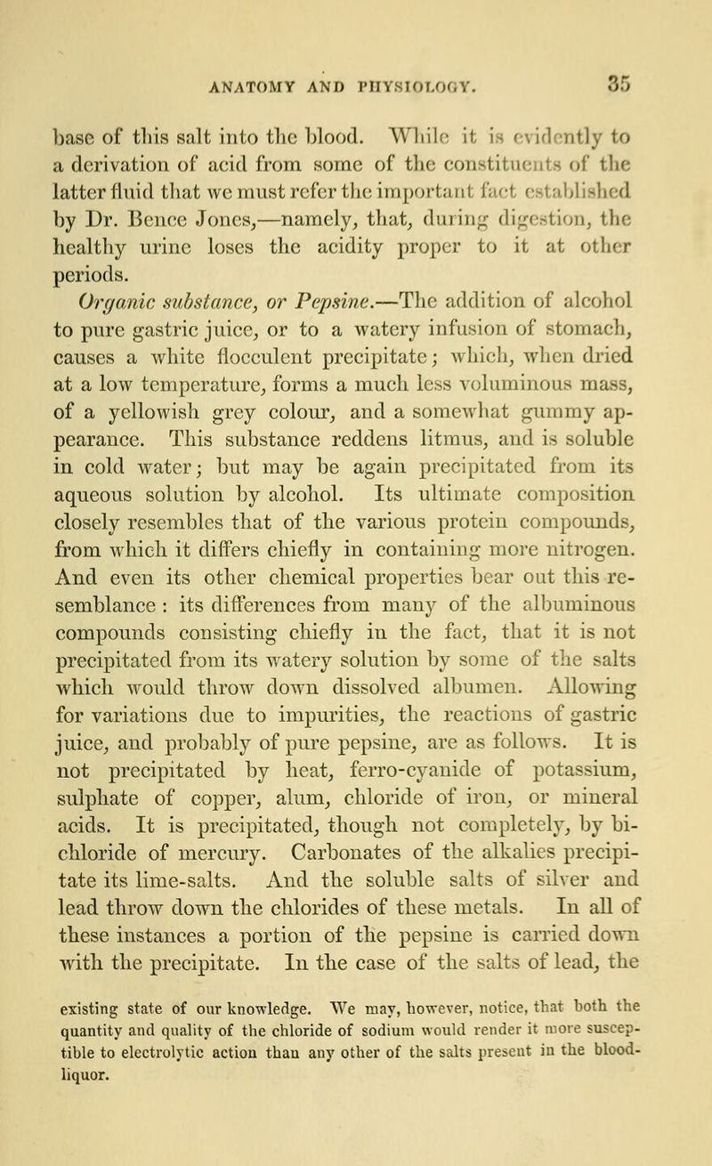 base of this salt into the blood. While it is evidently to a derivation of acid from some of the constituents of the latter fluid that we must refer the important fact established by Dr. Bence Jones,—namely, that, during digestion, tl healthy urine loses the acidity proper to it at other periods. Organic substance, or Pepsine.—The addition of alcohol to pure gastric juice, or to a watery infusion of stomach, causes a white flocculent precipitate; which, when dried at a low temperature, forms a much less voluminous mass, of a yellowish grey colour, and a somewhat gummy ap- pearance. This substance reddens litmus, and is soluble in cold water; but may be again precipitated from its aqueous solution by alcohol. Its ultimate composition closely resembles that of the various protein compounds, from which it differs chiefly in containing more nitrogen. And even its other chemical properties bear out this re- semblance : its differences from many of the albuminous compounds consisting chiefly in the fact, that it is not precipitated from its watery solution by some of the salts which would throw down dissolved albumen. Allowing for variations due to impurities, the reactions of gastric juice, and probably of pure pepsine, are as follows. It is not precipitated by heat, ferro-cyanide of potassium, sulphate of copper, alum, chloride of irou, or mineral acids. It is precipitated, though not completely, by bi- chloride of mercury. Carbonates of the alkalies precipi- tate its lime-salts. And the soluble salts of silver and lead throw down the chlorides of these metals. In all of these instances a portion of the pepsine is carried down with the precipitate. In the case of the salts of lead, the existing state of our knowledge. We may, however, notice, that hoth the quantity and quality of the chloride of sodium would render it more suscep- tible to electrolytic action than any other of the salts present in the blood- liquor.