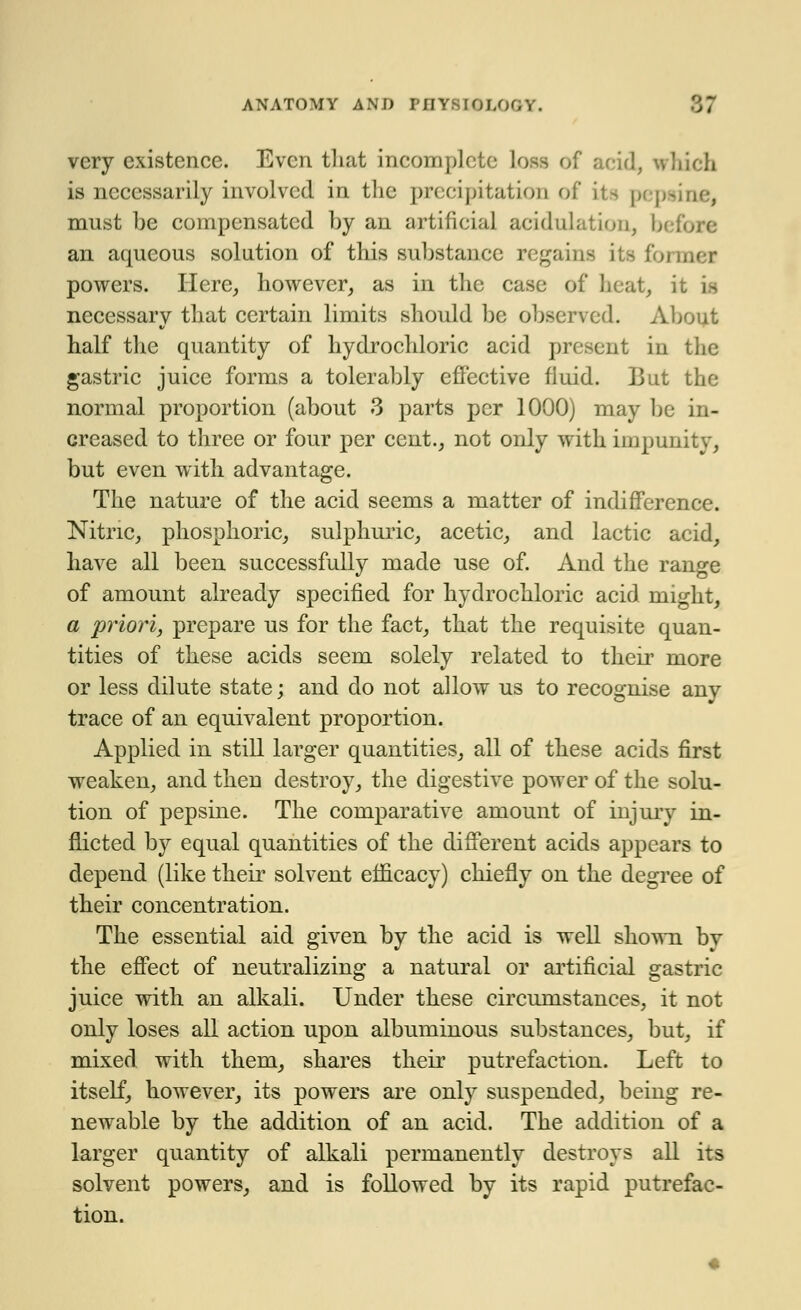', - very existence. Even that incomplete loss of acid, winch is necessarily involved in the precipitation of its pep must be compensated by an artificial aeidulation, b< an aqueous solution of this substance regains its f'<. powers. Here, however, as in the case of heat, it necessary that certain limits should be observed. About half the quantity of hydrochloric acid present in the gastric juice forms a tolerably effective fluid. But the normal proportion (about 3 parts per 1000) may be in- creased to three or four per cent., not only with impunity, but even with advantage. The nature of the acid seems a matter of indifference. Nitric, phosphoric, sulphuric, acetic, and lactic acid, have all been successfully made use of. And the range of amount already specified for hydrochloric acid might, a priori, prepare us for the fact, that the requisite quan- tities of these acids seem solely related to then1 more or less dilute state; and do not allow us to recognise any trace of an equivalent proportion. Applied in still larger quantities, all of these acids first weaken, and then destroy, the digestive power of the solu- tion of pepsine. The comparative amount of injury in- flicted by equal quantities of the different acids appears to depend (like their solvent efficacy) chiefly on the degree of their concentration. The essential aid given by the acid is well shown by the effect of neutralizing a natural or artificial gastric juice with an alkali. Under these circumstances, it not only loses all action upon albuminous substances, but, if mixed with them, shares their putrefaction. Left to itself, however, its powers are only suspended, being re- newable by the addition of an acid. The addition of a larger quantity of alkali permanently destroys all its solvent powers, and is followed by its rapid putrefac- tion.