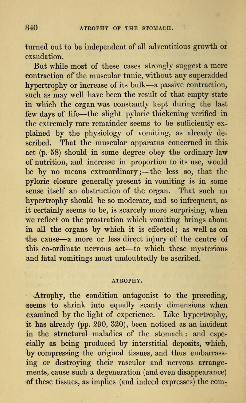 turned out to be independent of all adventitious growth or exsudation. But while most of these cases strongly suggest a mere contraction of the muscular tunic, without any superadded hypertrophy or increase of its bulk—a passive contraction, such as may well have been the result of that empty state in which the organ was constantly kept during the last few days of life—the slight pyloric thickening verified in the extremely rare remainder seems to be sufficiently ex- plained by the physiology of vomiting, as already de- scribed. That the muscular apparatus concerned in this act (p. 58) should in some degree obey the ordinary law of nutrition, and increase in proportion to its use, would be by no means extraordinary;—the less so, that the pyloric closure generally present in vomiting is in some sense itself an obstruction of the organ. That such an hypertrophy should be so moderate, and so infrequent, as it certainly seems to be, is scarcely more surprising, when we reflect on the prostration which vomiting brings about in all the organs by which it is effected; as well as on ihe cause—a more or less direct injury of the centre of this co-ordinate nervous act—to which these mysterious and fatal vomitings must undoubtedly be ascribed. ATROPHY. Atrophy, the condition antagonist to the preceding, seems to shrink into equally scanty dimensions when examined by the light of experience. Like hypertrophy, it has already (pp. 290, 320), been noticed as an incident in the structural maladies of the stomach: and espe- cially as being produced by interstitial deposits, which, by compressing the original tissues, and thus embarrass- ing or destroying their vascular and nervous arrange- ments, cause such a degeneration (and even disappearance) of these tissues, as implies (and indeed expresses) the com-