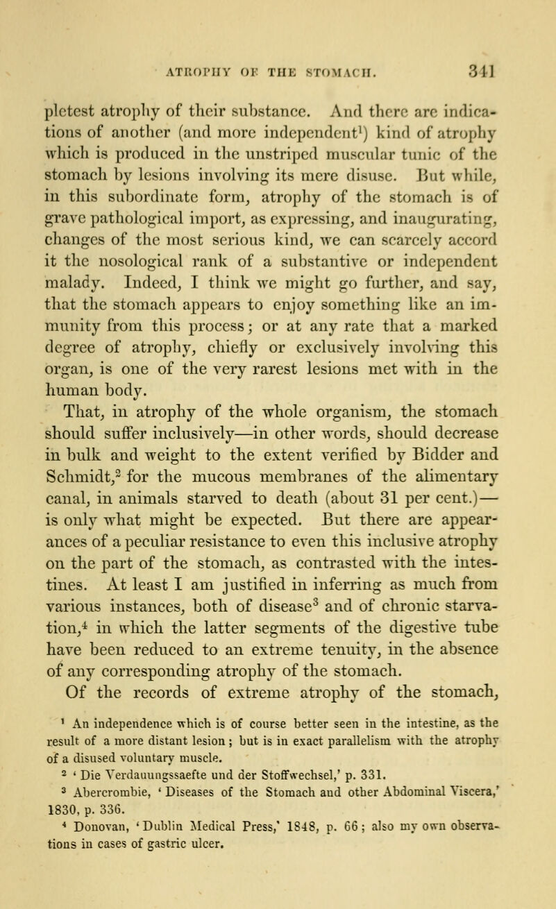 plctcst atrophy of their substance. And there are indica- tions of another (and more independent1) kind of* atrophy which is produced in the unstriped muscular tunic of the stomach by lesions involving its mere disuse. But while, in this subordinate form, atrophy of the stomach is of grave pathological import, as expressing, and inaugurating, changes of the most serious kind, we can scarcely accord it the nosological rank of a substantive or independent malady. Indeed, I think we might go further, and say, that the stomach appears to enjoy something like an im- munity from this process; or at any rate that a marked degree of atrophy, chiefly or exclusively involving this organ, is one of the very rarest lesions met with in the human body. That, in atrophy of the whole organism, the stomach should suffer inclusively—in other words, should decrease in bulk and weight to the extent verified by Bidder and Schmidt,2 for the mucous membranes of the alimentary canal, in animals starved to death (about 31 per cent.) — is only what might be expected. But there are appear- ances of a peculiar resistance to even this inclusive atrophy on the part of the stomach, as contrasted with the intes- tines. At least I am justified in inferring as much from various instances, both of disease3 and of chronic starva- tion,4 in which the latter segments of the digestive tube have been reduced to an extreme tenuity, in the absence of any corresponding atrophy of the stomach. Of the records of extreme atrophy of the stomach, 1 An independence which is of course better seen in the intestine, as the result of a more distant lesion ; but is in exact parallelism with the atrophy of a disused voluntary muscle. 2 ' Die Verdauungssaefte and der Stoffwechsel,' p. 331. 3 Abercrombie, ' Diseases of the Stomach and other Abdominal Viscera,' 1830, p. 336. 4 Donovan, 'Dublin Medical Press,' 1848, p. 66; also my own observa- tions in cases of gastric ulcer.