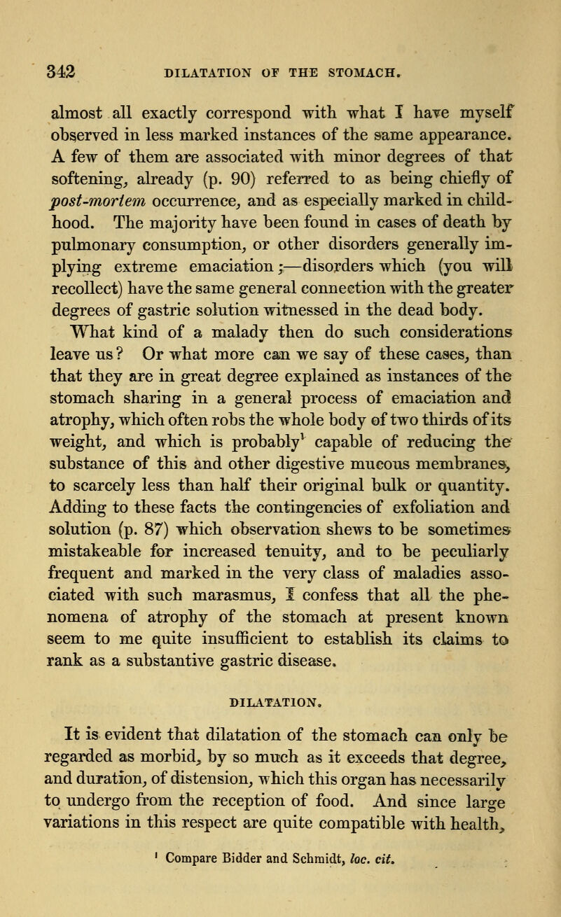 almost all exactly correspond with what I have myself observed in less marked instances of the same appearance. A few of them are associated with minor degrees of that softening, already (p. 90) referred to as being chiefly of post-mortem occurrence, and as especially marked in child- hood. The majority have been found in cases of death by pulmonary consumption, or other disorders generally im- plying extreme emaciation;—disorders which (you will recollect) have the same general connection with the greater degrees of gastric solution witnessed in the dead body. What kind of a malady then do such considerations leave us ? Or what more caai we say of these cases, than that they are in great degree explained as instances of the stomach sharing in a general process of emaciation and atrophy, which often robs the whole body of two thirds of its weight, and which is probably1 capable of reducing the substance of this and other digestive mucous membranes, to scarcely less than half their original bulk or quantity. Adding to these facts the contingencies of exfoliation and solution (p. 87) which observation shews to be sometimes mistakeable for increased tenuity, and to be peculiarly frequent and marked in the very class of maladies asso- ciated with such marasmus, I confess that all the phe- nomena of atrophy of the stomach at present known seem to me quite insufficient to establish its claims to rank as a substantive gastric disease. DILATATION. It is evident that dilatation of the stomach can only be regarded as morbid, by so much as it exceeds that degree, and duration, of distension, which this organ has necessarily to undergo from the reception of food. And since large variations in this respect are quite compatible with health, 1 Compare Bidder and Schmidt, loc. cit.