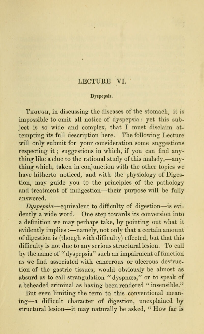 Dyspepsia. Though, in discussing the diseases of the stomach, it is impossible to omit all notice of dyspepsia : yet this sub- ject is so wide and complex, that I must disclaim at- tempting its full description here. The following Lecture will only submit for your consideration some suggestions respecting it; suggestions in which, if you can find any- thing like a clue to the rational study of this malady,—any- thing which, taken in conjunction with the other topics we have hitherto noticed, and with the physiology of Diges- tion, may guide you to the principles of the pathology and treatment of indigestion—their purpose will be fully answered. Dyspepsia—equivalent to difficulty of digestion—is evi- dently a wide word. One step towards its conversion into a definition we may perhaps take, by pointing out what it evidently implies :—namely, not only that a certain amount of digestion is (though with difficulty) effected, but that this difficulty is not due to any serious structural lesion. To call by the name of  dyspepsia such an impairment of function as we find associated with cancerous or ulcerous destruc- tion of the gastric tissues, would obviously be almost as absurd as to call strangulation dyspnoea/' or to speak of a beheaded criminal as having been rendered insensible. But even limiting the term to this conventional mean- ing—a difficult character of digestion, unexplained by structural lesion—it may naturally be asked,  How far is