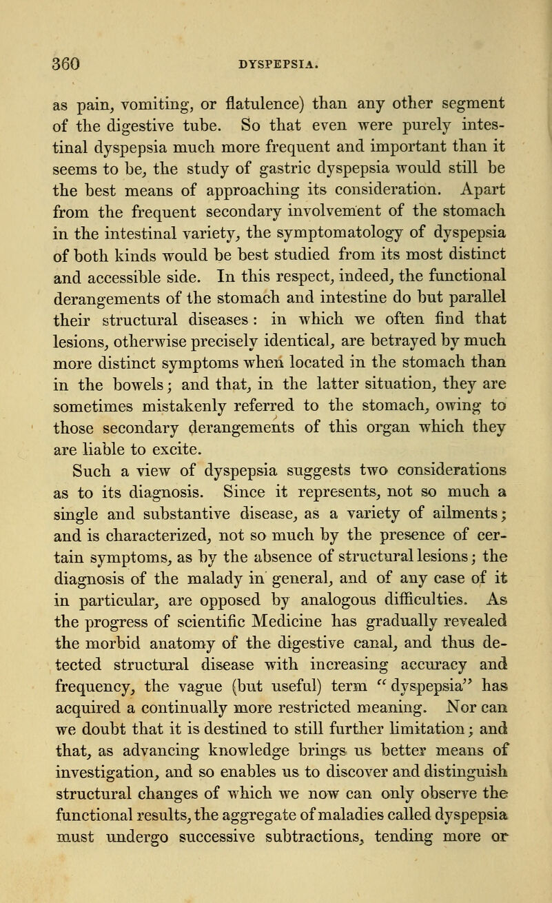 as pain, vomiting, or flatulence) than any other segment of the digestive tube. So that even were purely intes- tinal dyspepsia much more frequent and important than it seems to be, the study of gastric dyspepsia would still be the best means of approaching its consideration. Apart from the frequent secondary involvement of the stomach in the intestinal variety, the symptomatology of dyspepsia of both kinds would be best studied from its most distinct and accessible side. In this respect, indeed, the functional derangements of the stomach and intestine do but parallel their structural diseases : in which we often find that lesions, otherwise precisely identical, are betrayed by much more distinct symptoms when located in the stomach than in the bowels; and that, in the latter situation, they are sometimes mistakenly referred to the stomach, owing to those secondary derangements of this organ which they are liable to excite. Such a view of dyspepsia suggests two considerations as to its diagnosis. Since it represents, not so much a single and substantive disease, as a variety of ailments; and is characterized, not so much by the presence of cer- tain symptoms, as by the absence of structural lesions; the diagnosis of the malady in general, and of any case of it in particular, are opposed by analogous difficulties. As the progress of scientific Medicine has gradually revealed the morbid anatomy of the digestive canal, and thus de- tected structural disease with increasing accuracy and frequency, the vague (but useful) term  dyspepsia has acquired a continually more restricted meaning. Nor can we doubt that it is destined to still further limitation; and that, as advancing knowledge brings us better means of investigation, and so enables us to discover and distinguish structural changes of which we now can only observe the functional results, the aggregate of maladies called dyspepsia must undergo successive subtractions.^ tending more or
