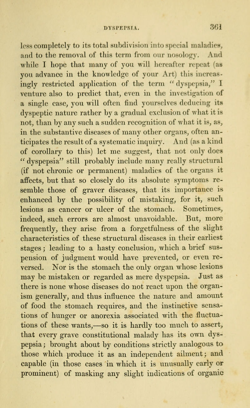 less completely to its total subdivision into special maladies, and to the removal of this term from our nosology. And while I hope that many of you will hereafter repeat 'as you advance in the knowledge of your Art) this increas- ingly restricted application of the term dyspepsia, I venture also to predict that, even in the investigation of a single case, you will often find yourselves deducing its dyspeptic nature rather by a gradual exclusion of what it u not, than by any such a sudden recognition of what it is, as, in the substantive diseases of many other organs, often an- ticipates the result of a systematic inquiry. And (as a kind of corollary to this) let me suggest, that not only does  dyspepsia still probably include many really structural (if not chronic or permanent) maladies of the organs it affects, but that so closely do its absolute symptoms re- semble those of graver diseases, that its importance is enhanced by the possibility of mistaking, for it, such lesions as cancer or ulcer of the stomach. Sometimes, indeed, such errors are almost unavoidable. But, more frequently, they arise from a forgetfulness of the slight characteristics of these structural diseases in their earliest stages; leading to a hasty conclusion, which a brief sus- pension of judgment would have prevented, or even re- versed. Nor is the stomach the only organ whose lesions may be mistaken or regarded as mere dyspepsia. Just as there is none whose diseases do not react upon the organ- ism generally, and thus influence the nature and amount of food the stomach requires, and the instinctive sensa- tions of hunger or anorexia associated with the fluctua- tions of these wants,—so it is hardly too much to assert, that every grave constitutional malady has its own dys- pepsia; brought about by conditions strictly analogous to those which produce it as an independent ailment; and capable (in those cases in which it is unusually early or prominent) of masking any slight indications of organic
