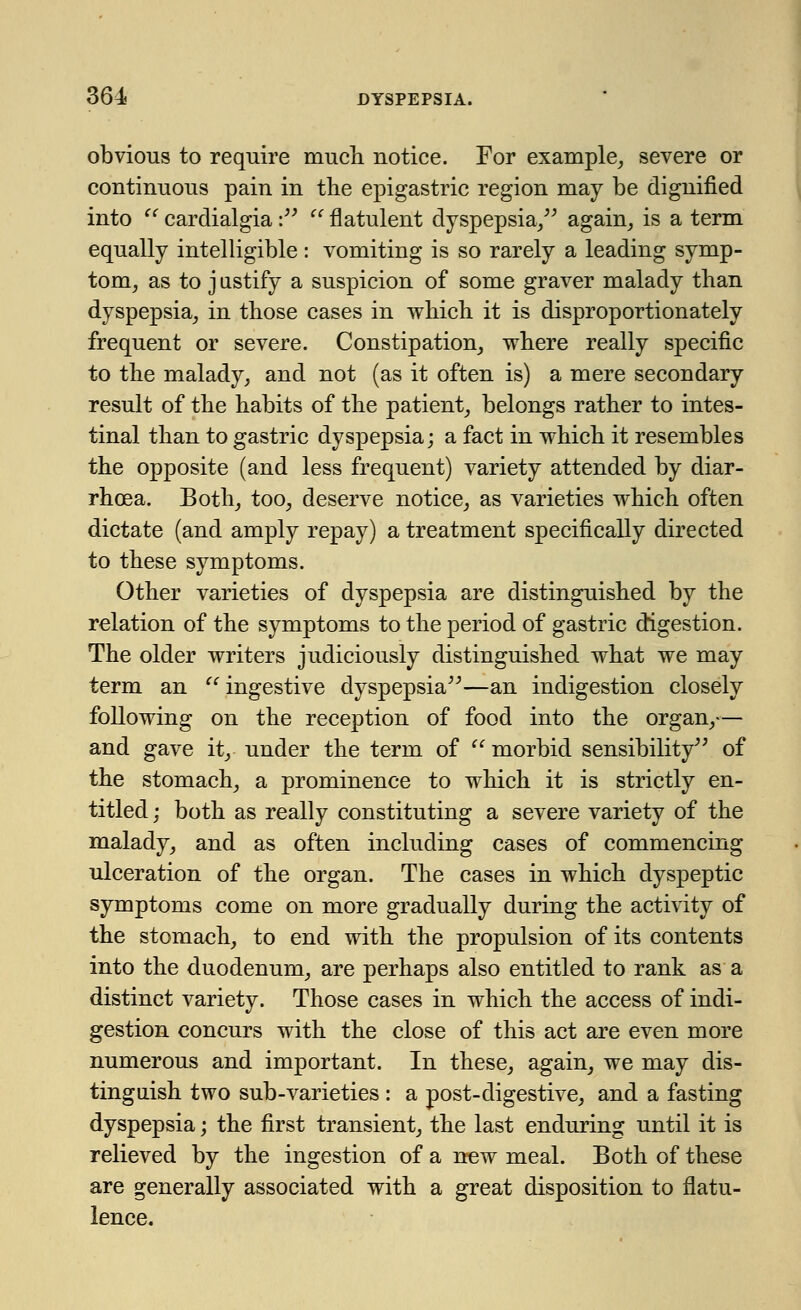 obvious to require much notice. For example, severe or continuous pain in the epigastric region may be dignified into '' cardialgia •  flatulent dyspepsia, again, is a term equally intelligible: vomiting is so rarely a leading symp- tom, as to j ustify a suspicion of some graver malady than dyspepsia, in those cases in which it is disproportionately frequent or severe. Constipation, where really specific to the malady, and not (as it often is) a mere secondary result of the habits of the patient, belongs rather to intes- tinal than to gastric dyspepsia; a fact in which it resembles the opposite (and less frequent) variety attended by diar- rhoea. Both, too, deserve notice, as varieties which often dictate (and amply repay) a treatment specifically directed to these symptoms. Other varieties of dyspepsia are distinguished by the relation of the symptoms to the period of gastric digestion. The older writers judiciously distinguished what we may term an u ingestive dyspepsia—an indigestion closely following on the reception of food into the organ,— and gave it, under the term of  morbid sensibility of the stomach, a prominence to which it is strictly en- titled; both as really constituting a severe variety of the malady, and as often including cases of commencing ulceration of the organ. The cases in which dyspeptic symptoms come on more gradually during the activity of the stomach, to end with the propulsion of its contents into the duodenum, are perhaps also entitled to rank as a distinct variety. Those cases in which the access of indi- gestion concurs with the close of this act are even more numerous and important. In these, again, we may dis- tinguish two sub-varieties : a post-digestive, and a fasting dyspepsia; the first transient, the last enduring until it is relieved by the ingestion of a now meal. Both of these are generally associated with a great disposition to flatu- lence.