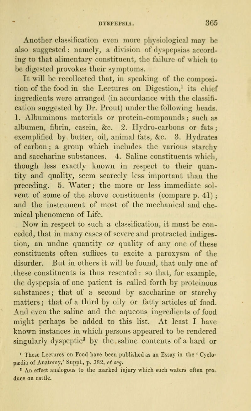 Another classification even more phj riologica] may be also suggested: namely, a division of dyspepsias accord- ing to that alimentary constituent, the failure of vrhicli to be digested provokes their symptom-. It will be recollected that, in speaking of the composi- tion of the food in the Lectures on Digestion,1 its chief ingredients were arranged (in accordance with the classifi- cation suggested by Dr. Prout) under the following heads;. 1. Albuminous materials or protein-compounds; such as albumen, fibrin, casein, &c. 2. Hydro-carbons or fats; exemplified by butter, oil, animal fats, &c. 3. Hydrates of carbon; a group which includes the various starchy and saccharine substances. 4. Saline constituents which, though less exactly known in respect to their quan- tity and quality, seem scarcely less important than the preceding. 5. Water; the more or less immediate sol- vent of some of the above constituents (compare p. 41) ; and the instrument of most of the mechanical and che- mical phenomena of Life. Now in respect to sucli a classification, it must be con- ceded, that in many cases of severe and protracted indiges- tion, an undue quantity or quality of any one of these constituents often suffices to excite a paroxysm of the disorder. But in others it will be found, that onlv one of . these constituents is thus resented : so that, for example, the dyspepsia of one patient is called forth by proteinous substances; that of a second by saccharine or starchy matters; that of a third by oily or fatty articles of food. And even the saline and the aqueous ingredients of food might perhaps be added to this list. At least I have known instances in which persons appeared to be rendered singularly dyspeptic2 by the saline contents of a hard or 1 These Lectures en Food have heen published as an Essay in the ' Cyclo- paedia of Anatomy,' Suppl., p. 382, et seq. * An effect analogous to the marked injury which such waters often pro- duce on cattle.