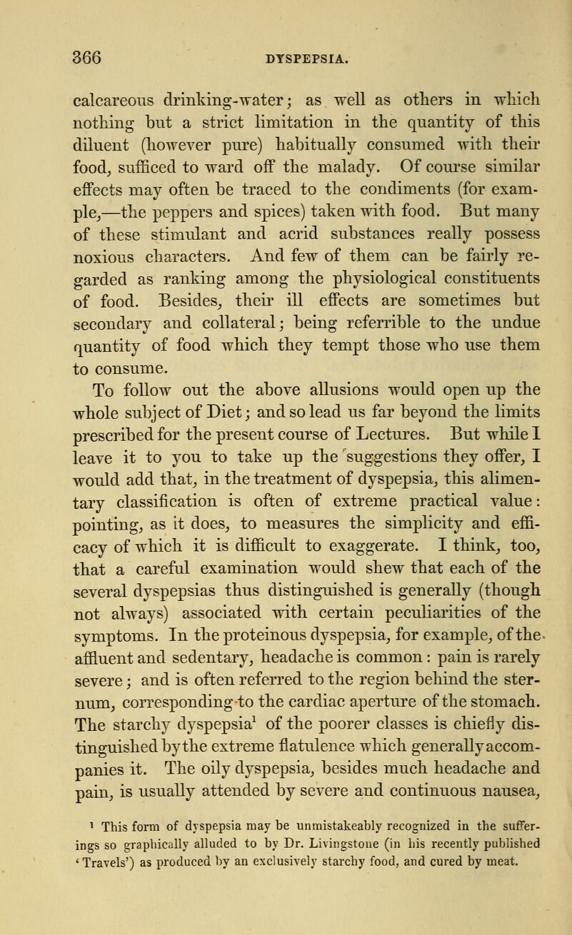 calcareous drinking-water; as well as others in which nothing but a strict limitation in the quantity of this diluent (hoAvever pure) habitually consumed with their food, sufficed to ward off the malady. Of course similar effects may often be traced to the condiments (for exam- ple,—the peppers and spices) taken with food. But many of these stimulant and acrid substances really possess noxious characters. And few of them can be fairly re- garded as ranking among the physiological constituents of food. Besides, their ill effects are sometimes but secondary and collateral; being referrible to the undue quantity of food which they tempt those who use them to consume. To follow out the above allusions would open up the whole subject of Diet; and so lead us far beyond the limits prescribed for the present course of Lectures. But while I leave it to you to take up the suggestions they offer, I would add that, in the treatment of dyspepsia, this alimen- tary classification is often of extreme practical value: pointing, as it does, to measures the simplicity and effi- cacy of which it is difficult to exaggerate. I think, too, that a careful examination would shew that each of the several dyspepsias thus distinguished is generally (though not always) associated with certain peculiarities of the symptoms. In the proteinous dyspepsia, for example, of the- affluent and sedentary, headache is common: pain is rarely severe; and is often referred to the region behind the ster- num, corresponding-to the cardiac aperture of the stomach. The starchy dyspepsia1 of the poorer classes is chiefly dis- tinguished by the extreme flatulence which generally accom- panies it. The oily dyspepsia, besides much headache and pain, is usually attended by severe and continuous nausea, 1 This form of dyspepsia may be unmistakeably recognized in the suffer- ings so graphically alluded to by Dr. Livingstone (in his recently published ' Travels') as produced by an exclusively starchy food, and cured by meat.