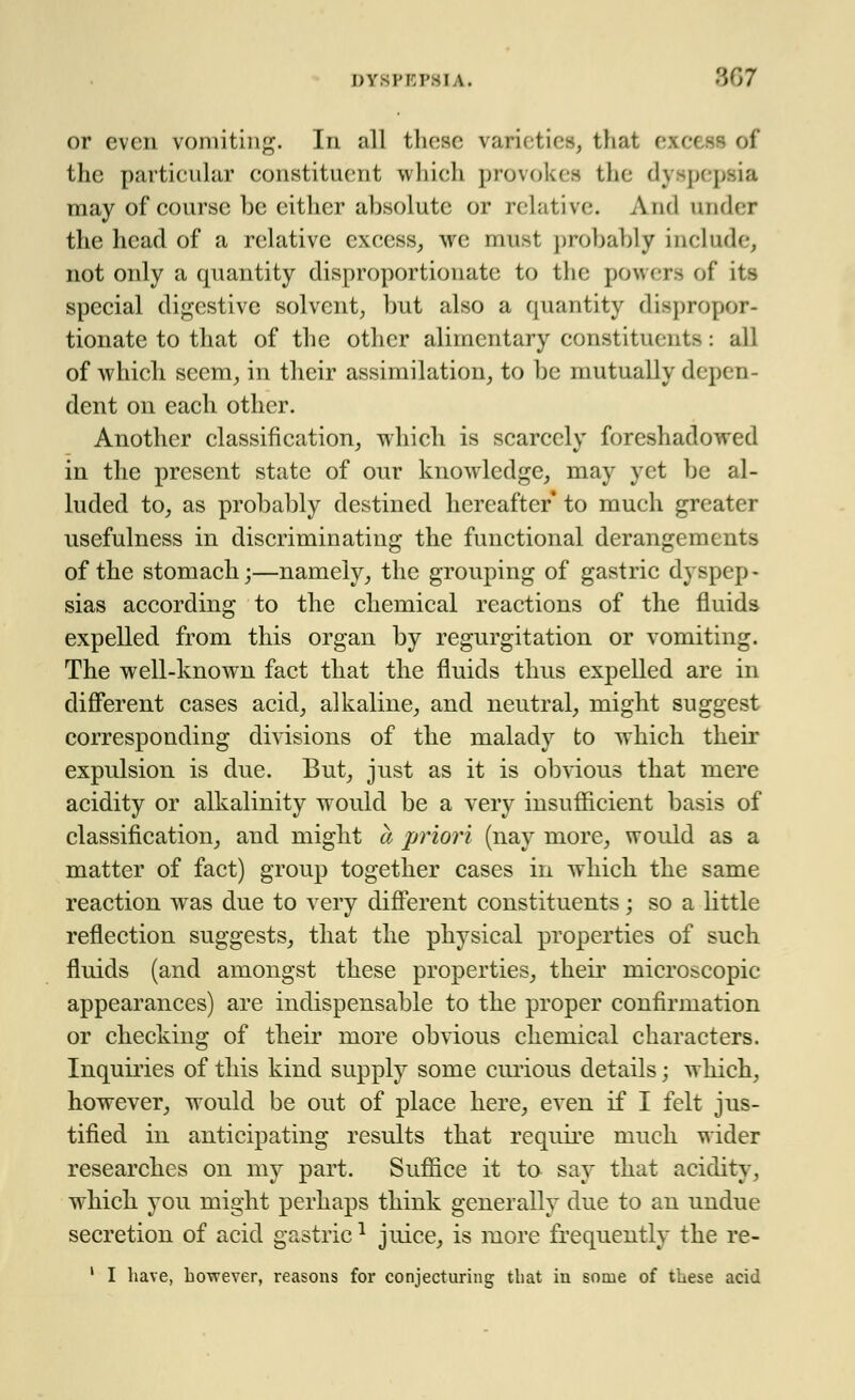or even vomiting. In all these varieties, that excestof the particular constituent which provokes the dj £M peia may of course be either ahsolutc or relative. And under the head of a relative excess, we must probably include, not only a quantity disproportionate to the powers of its special digestive solvent, hut also a quantity dispropor- tionate to that of the other alimentary constituents ■ all of which seem, in their assimilation, to be mutually depen- dent on each other. Another classification, which is scarcely foreshadowed in the present state of our knowledge, may yet be al- luded to, as probably destined hereafter to much greater usefulness in discriminating the functional derangements of the stomach;—namely, the grouping of gastric dyspep - sias according to the chemical reactions of the fluids expelled from this organ by regurgitation or vomiting. The well-known fact that the fluids thus expelled are in different cases acid, alkaline, and neutral, might suggest corresponding divisions of the malady to which their expulsion is due. But, just as it is obvious that mere acidity or alkalinity would be a very insufficient basis of classification, and might a priori (nay more, would as a matter of fact) group together cases in which the same reaction was due to very different constituents; so a little reflection suggests, that the physical properties of such fluids (and amongst these properties, their microscopic appearances) are indispensable to the proper confirmation or checking of their more obvious chemical characters. Inquiries of this kind supply some curious details; which, however, would be out of place here, even if I felt jus- tified in anticipating results that require much wider researches on my part. Suffice it to say that acidity. which you might perhaps think generally due to an undue secretion of acid gastricl juice, is more frequently the re- i I have, however, reasons for conjecturing that in some of these acid