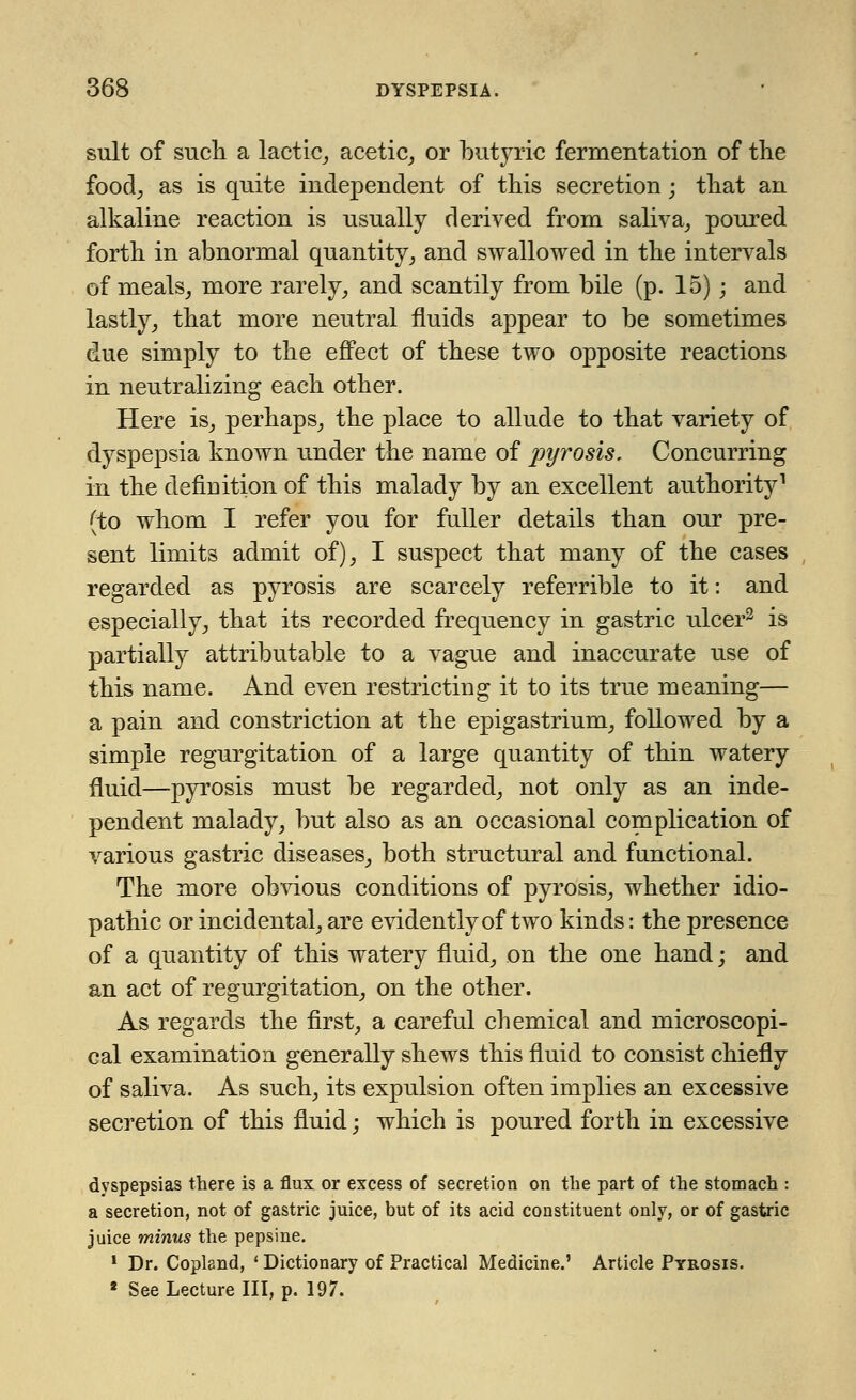 suit of such a lactic, acetic, or butyric fermentation of the food, as is quite independent of this secretion; that an alkaline reaction is usually derived from saliva, poured forth in abnormal quantity, and swallowed in the intervals of meals, more rarely, and scantily from bile (p. 15); and lastly, that more neutral fluids appear to be sometimes due simply to the effect of these two opposite reactions in neutralizing each other. Here is, perhaps, the place to allude to that variety of dyspepsia known under the name of pyrosis. Concurring in the definition of this malady by an excellent authority1 (to whom I refer you for fuller details than our pre- sent limits admit of), I suspect that many of the cases regarded as pyrosis are scarcely referrible to it: and especially, that its recorded frequency in gastric ulcer2 is partially attributable to a vague and inaccurate use of this name. And even restricting it to its true meaning— a pain and constriction at the epigastrium, followed by a simple regurgitation of a large quantity of thin watery fluid—pyrosis must be regarded, not only as an inde- pendent malady, but also as an occasional complication of various gastric diseases, both structural and functional. The more obvious conditions of pyrosis, whether idio- pathic or incidental, are evidently of two kinds: the presence of a quantity of this watery fluid, on the one hand; and an act of regurgitation, on the other. As regards the first, a careful chemical and microscopi- cal examination generally shews this fluid to consist chiefly of saliva. As such, its expulsion often implies an excessive secretion of this fluid; which is poured forth in excessive dyspepsias there is a flux or excess of secretion on the part of the stomach : a secretion, not of gastric juice, but of its acid constituent only, or of gastric juice minus the pepsine. 1 Dr. Copland, ' Dictionary of Practical Medicine.' Article Pyrosis. 8 See Lecture III, p. 197.