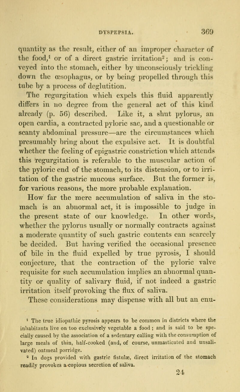 quantity as the result, cither of an improper characfc I of the food/1 or of a direct gastric irritation2; and ifl con- veyed into the stomach, either by unconsciously tricklil down the oesophagus, or by being propelled through thii tube by a process of deglutition. The regurgitation which expels this fluid apparently differs in no degree from the general act of this kind already (p. 56) described. Like it, a shut pylorus, an open cardia, a contracted pyloric sac, and a questionable or scanty abdominal pressure—are the circumstances which presumably bring about the expulsive act. It is doubtful whether the feeling of epigastric constriction which attend- this regurgitation is referable to the muscular action of the pyloric end of the stomach, to its distension, or to irri- tation of the gastric mucous surface. But the former is, for various reasons, the more probable explanation. How far the mere accumulation of saliva in the sto- mach is an abnormal act, it is impossible to judge in the present state of our knowledge. In other word-. whether the pylorus usually or normally contracts against a moderate quantity of such gastric contents can scarcely be decided. But having verified the occasional presence of bile in the fluid expelled by true pyrosis, I should conjecture, that the contraction of the pyloric valve requisite for such accumulation implies an abnormal quan- tity or quality of salivary fluid, if not indeed a gastric irritation itself provoking the flux of saliva. These considerations may dispense with all but an enu- 1 The true idiopathic pyrosis appears to be common in districts where the inhabitants live on too exclusively vegetable a food; and is said to be spe- cially caused by the association of a sedentary calling with the consumption of large meals of thin, half-cooked (and, of course, unmasticated and unsali- vated) oatmeal porridge. a In dogs provided with gastric fistulae, direct irritation of the stomach readilv provokes a copious secretion of saliva. 24