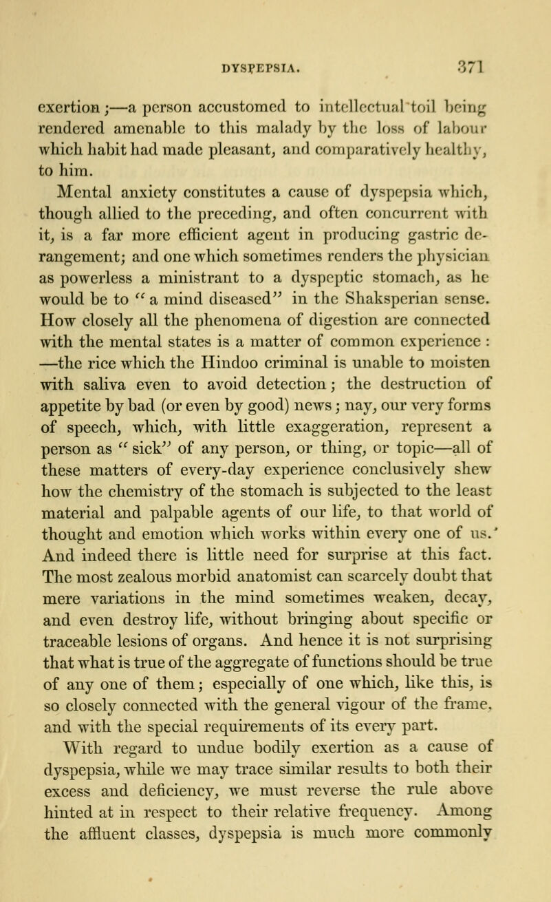 exertion;—a person accustomed to intellectual toil being rendered amenable to this malady by the loss of labour which habit had made pleasant, and comparatively healthy, to him. Mental anxiety constitutes a cause of dyspepsia which, though allied to the preceding, and often concurrent with it, is a far more efficient agent in producing gastric de- rangement; and one which sometimes renders the physician as powerless a ministrant to a dyspeptic stomach, as he would be to te a mind diseased in the Shaksperian sense. How closely all the phenomena of digestion are connected with the mental states is a matter of common experience : —the rice which the Hindoo criminal is unable to moisten with saliva even to avoid detection; the destruction of appetite by bad (or even by good) news; nay, our very forms of speech, which, with little exaggeration, represent a person as  sick of any person, or thing, or topic—all of these matters of every-day experience conclusively shew how the chemistry of the stomach is subjected to the least material and palpable agents of our life, to that world of thought and emotion which works within everv one of us.' And indeed there is little need for surprise at this fact. The most zealous morbid anatomist can scarcely doubt that mere variations in the mind sometimes weaken, decay, and even destroy life, without bringing about specific or traceable lesions of organs. And hence it is not surprising that what is true of the aggregate of functions should be true of any one of them; especially of one which, like this, is so closely connected with the general vigour of the frame. and with the special requirements of its every part. With regard to undue bodilv exertion as a cause of dyspepsia, while we may trace similar results to both their excess and deficiency, we must reverse the rule above hinted at in respect to their relative frequency. Among the affluent classes, dyspepsia is much more commonly