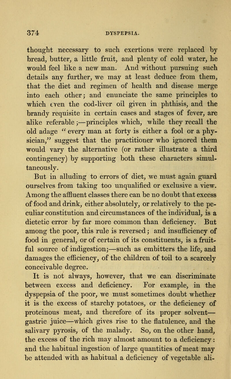 thought necessary to such exertions were replaced by bread, butter, a little fruit, and plenty of cold water, he would feel like a new man. And without pursuing such details any further, we may at least deduce from them, that the diet and regimen of health and disease merge into each other; and enunciate the same principles to which tven the cod-liver oil given in phthisis, and the brandy requisite in certain cases and stages of fever, are alike referable;—principles which, while they recall the old adage  every man at forty is either a fool or a phy- sician, suggest that the practitioner who ignored them would vary the alternative (or rather illustrate a third contingency) by supporting both these characters simul- taneously. But in alluding to errors of diet, we must again guard ourselves from taking too unqualified or exclusive a view. Among the affluent classes there can be no doubt that excess of food and drink, either absolutely, or relatively to the pe- culiar constitution and circumstances of the individual, is a dietetic error by far more common than deficiency. But among the poor, this rule is reversed; and insufficiency of food in general, or of certain of its constituents, is a fruit- ful source of indigestion;—such as embitters the life, and damages the efficiency, of the children of toil to a scarcely conceivable degree. It is not always, however, that we can discriminate between excess and deficiency. For example, in the dyspepsia of the poor, we must sometimes doubt whether it is the excess of starchy potatoes, or the deficiency of proteinous meat, and therefore of its proper solvent— gastric juice—which gives rise to the flatulence, and the salivary pyrosis, of the malady. So, on the other hand, the excess of the rich may almost amount to a deficiency: and the habitual ingestion of large quantities of meat may be attended with as habitual a deficiency of vegetable ali-