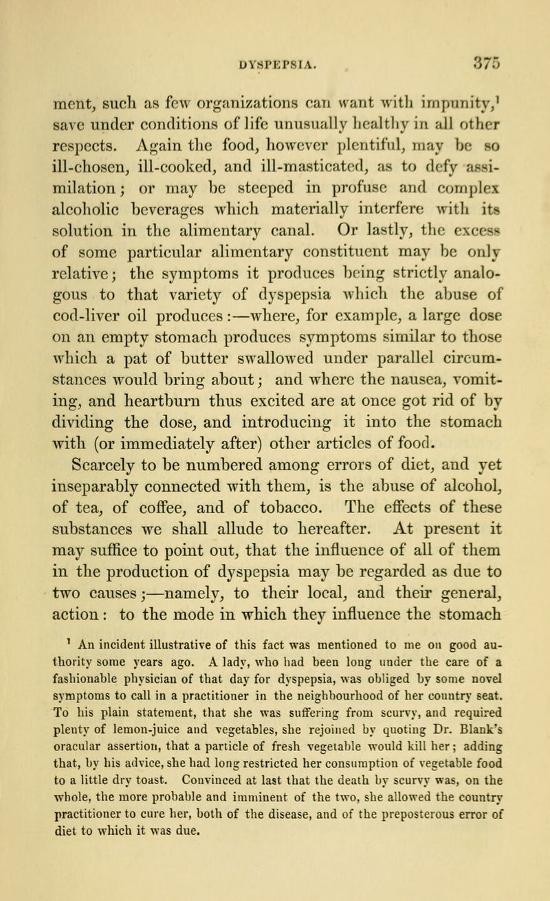 ment, such as few organizations can want with impunity,1 save under conditions of life unusually healthy in all other respects. Again the food, however plentiful, may be so ill-chosen, ill-cooked, and ill-masticated, as to defy assi- milation ; or may be steeped in profuse and complex alcoholic beverages which materially interfere with its solution in the alimentary canal. Or lastly, the excess of some particular alimentary constituent may be only relative; the symptoms it produces being strictly analo- gous to that variety of dyspepsia which the abuse of cod-liver oil produces:—where, for example, a large dose on an empty stomach produces symptoms similar to those which a pat of butter swallowed under parallel circum- stances would bring about; and where the nausea, vomit- ing, and heartburn thus excited are at once got rid of by dividing the dose, and introducing it into the stomach with (or immediately after) other articles of food. Scarcely to be numbered among errors of diet, and yet inseparably connected with them, is the abuse of alcohol, of tea, of coffee, and of tobacco. The effects of these substances we shall allude to hereafter. At present it may suffice to point out, that the influence of all of them in the production of dyspepsia may be regarded as due to two causes;—namely, to their local, and their general, action : to the mode in which they influence the stomach 1 An incident illustrative of this fact was mentioned to me on good au- thority some years ago. A lady, who had been long under the care of a fashionable physician of that day for dyspepsia, was obliged by some novel symptoms to call in a practitioner in the neighbourhood of her country seat. To his plain statement, that she was suffering from scurvy, and required plenty of lemon-juice and vegetables, she rejoined by quoting Dr. Blank's oracular assertion, that a particle of fresh vegetable would kill her; adding that, by his advice, she had long restricted her consumption of vegetable food to a little dry toast. Convinced at last that the death bv scurvv was, on the whole, the more probable and imminent of the two, she allowed the country practitioner to cure her, both of the disease, and of the preposterous error of diet to which it was due.