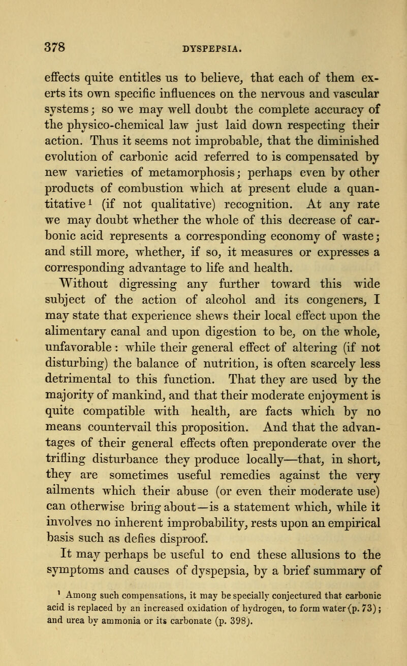 effects quite entitles us to believe,, that each of them ex- erts its own specific influences on the nervous and vascular systems; so we may well doubt the complete accuracy of the physico-chemical law just laid down respecting their action. Thus it seems not improbable, that the diminished evolution of carbonic acid referred to is compensated by new varieties of metamorphosis; perhaps even by other products of combustion which at present elude a quan- titative1 (if not qualitative) recognition. At any rate we may doubt whether the whole of this decrease of car- bonic acid represents a corresponding economy of waste; and still more, whether, if so, it measures or expresses a corresponding advantage to life and health. Without digressing any further toward this wide subject of the action of alcohol and its congeners, I may state that experience shews their local effect upon the alimentary canal and upon digestion to be, on the whole, unfavorable: while their general effect of altering (if not disturbing) the balance of nutrition, is often scarcely less detrimental to this function. That they are used by the majority of mankind, and that their moderate enjoyment is quite compatible with health, are facts which by no means countervail this proposition. And that the advan- tages of their general effects often preponderate over the trifling disturbance they produce locally—that, in short, they are sometimes useful remedies against the very ailments which their abuse (or even their moderate use) can otherwise bring about—is a statement which, while it involves no inherent improbability, rests upon an empirical basis such as defies disproof. It may perhaps be useful to end these allusions to the symptoms and causes of dyspepsia, by a brief summary of 1 Among such compensations, it may be specially conjectured that carbonic acid is replaced by an increased oxidation of hydrogen, to form water (p. 73); and urea by ammonia or its carbonate (p. 398).