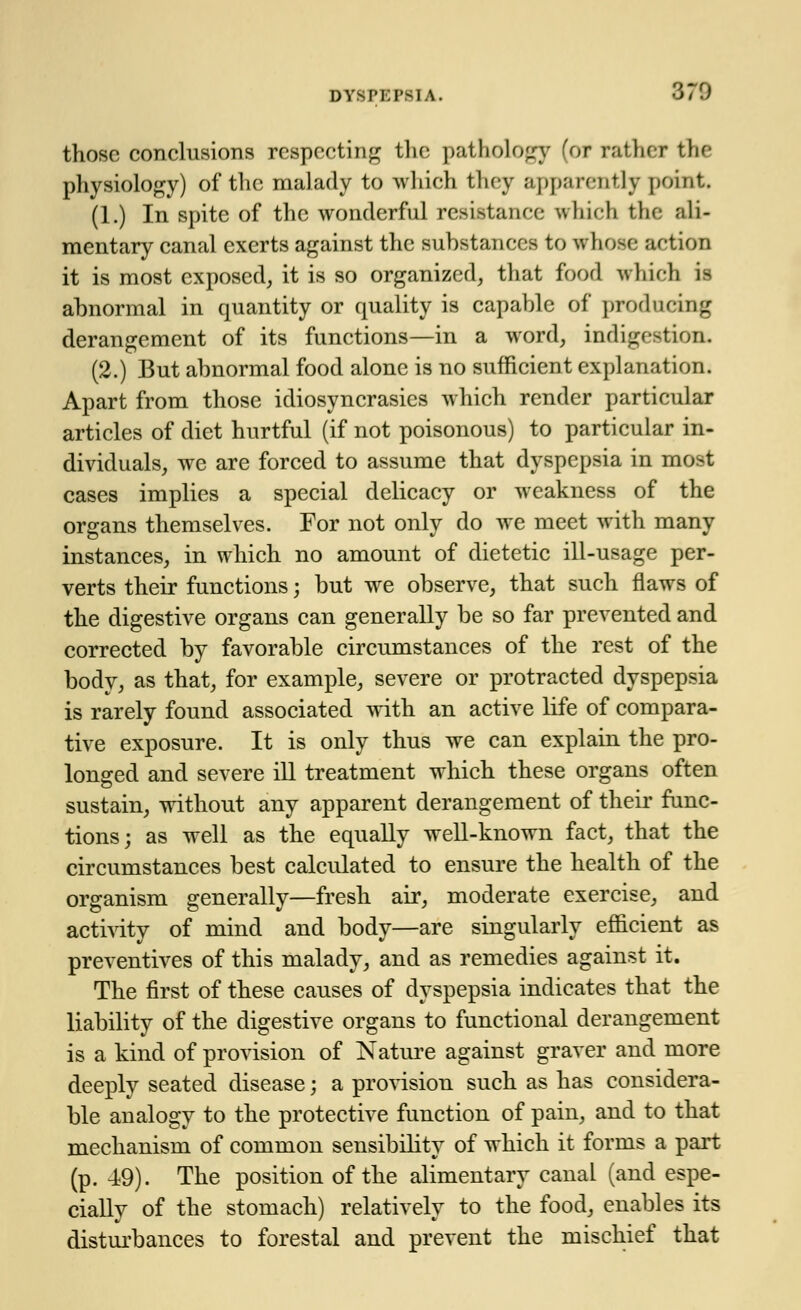 those conclusions respecting the pathology for rather the physiology) of the malady to which they apparently point (1.) In spite of the wonderful resistance which the ali- mentary canal exerts against the substances to whose action it is most exposed, it is so organized, that food which is abnormal in quantity or quality is capable of producing derangement of its functions—in a word, indigestion. (2.) But abnormal food alone is no sufficient explanation. Apart from those idiosyncrasies which render particular articles of diet hurtful (if not poisonous) to particular in- dividuals, we are forced to assume that dyspepsia in most cases implies a special delicacy or weakness of the organs themselves. For not only do we meet with many instances, in which no amount of dietetic ill-usage per- verts their functions; but we observe, that such flaws of the digestive organs can generally be so far prevented and corrected by favorable circumstances of the rest of the body, as that, for example, severe or protracted dyspepsia is rarely found associated with an active life of compara- tive exposure. It is only thus we can explain the pro- longed and severe ill treatment which these organs often sustain, without any apparent derangement of their func- tions; as well as the equally well-known fact, that the circumstances best calculated to ensure the health of the organism generally—fresh air, moderate exercise, and activity of mind and body—are singularly efficient as preventives of this malady, and as remedies against it. The first of these causes of dyspepsia indicates that the liability of the digestive organs to functional derangement is a kind of provision of Nature against graver and more deeply seated disease; a provision such as has considera- ble analogy to the protective function of pain, and to that mechanism of common sensibility of which it forms a part (p. 49). The position of the alimentary canal (and espe- ciallv of the stomach) relativelv to the food, enables its disturbances to forestal and prevent the mischief that