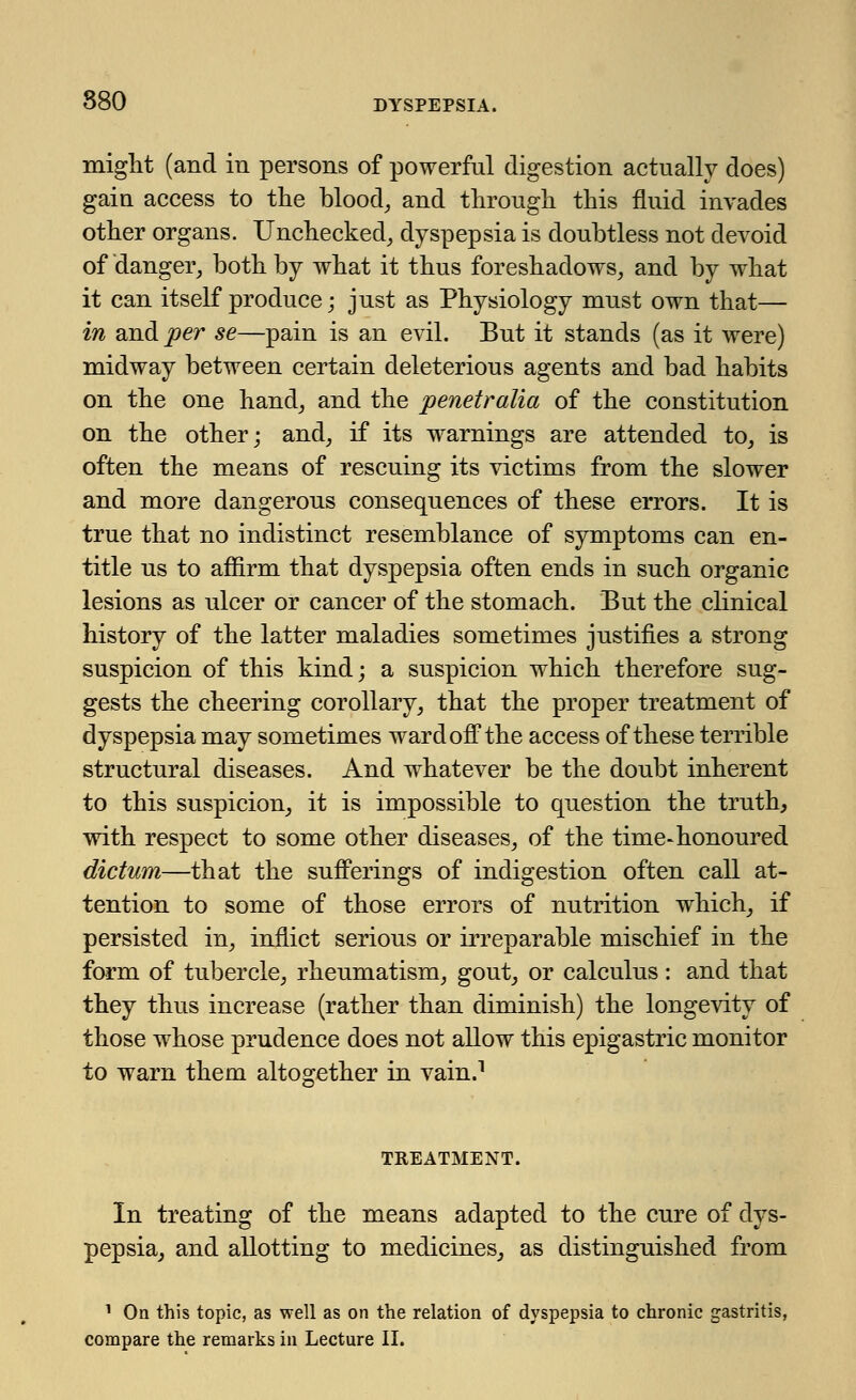 might (and in persons of powerful digestion actually does) gain access to the blood, and through this fluid invades other organs. Unchecked, dyspepsia is doubtless not devoid of danger, both by what it thus foreshadows, and by what it can itself produce; just as Physiology must own that— in and per se—pain is an evil. But it stands (as it were) midway between certain deleterious agents and bad habits on the one hand, and the penetralia of the constitution on the other; and, if its warnings are attended to, is often the means of rescuing its victims from the slower and more dangerous consequences of these errors. It is true that no indistinct resemblance of symptoms can en- title us to affirm that dyspepsia often ends in such organic lesions as ulcer or cancer of the stomach. But the clinical history of the latter maladies sometimes justifies a strong suspicion of this kind; a suspicion which therefore sug- gests the cheering corollary, that the proper treatment of dyspepsia may sometimes ward off the access of these terrible structural diseases. And whatever be the doubt inherent to this suspicion, it is impossible to question the truth, with respect to some other diseases, of the time-honoured dictum—that the sufferings of indigestion often call at- tention to some of those errors of nutrition which, if persisted in, inflict serious or irreparable mischief in the form of tubercle, rheumatism, gout, or calculus: and that they thus increase (rather than diminish) the longevity of those whose prudence does not allow this epigastric monitor to warn them altogether in vain.1 TREATMENT. In treating of the means adapted to the cure of dys- pepsia, and allotting to medicines, as distinguished from 1 On this topic, as well as on the relation of dyspepsia to chronic gastritis, compare the remarks in Lecture II.