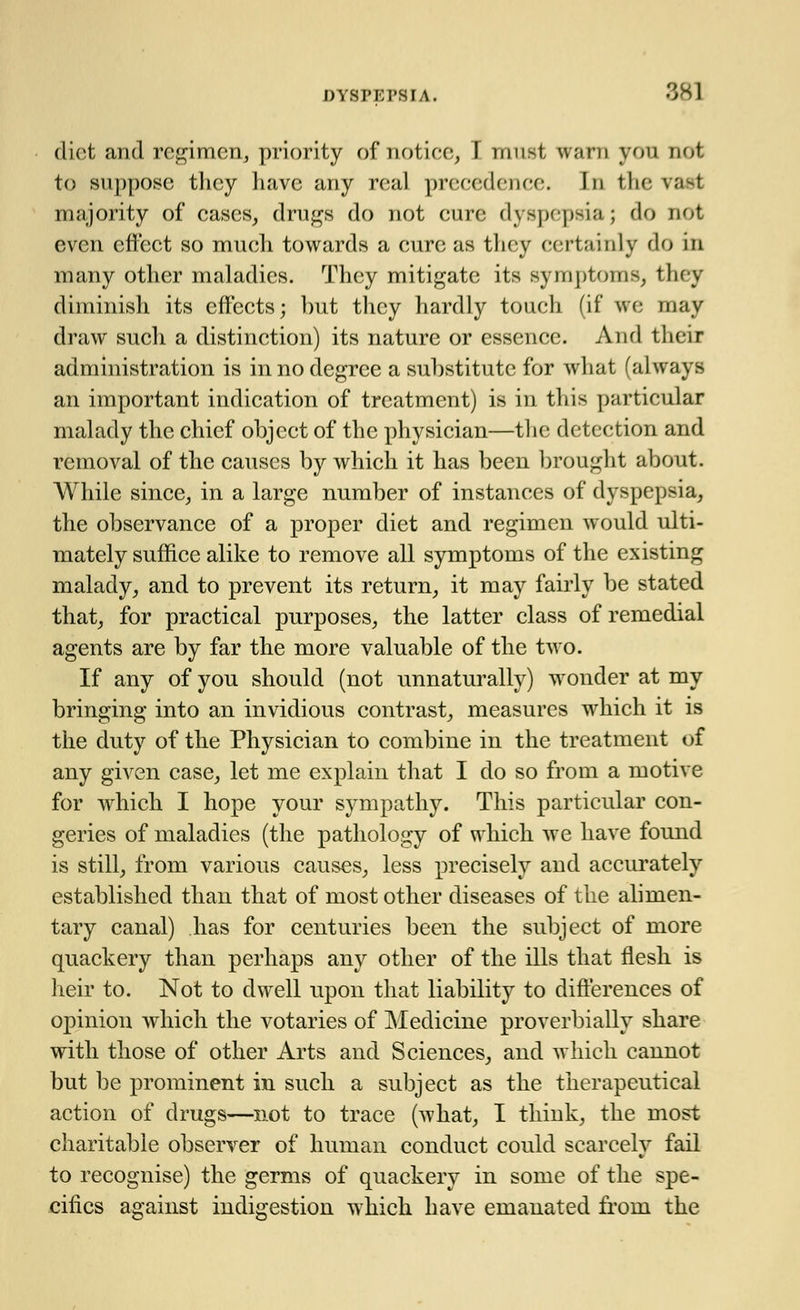 diet and regimen, priority of notice, F must warn you not to suppose they have any real precedence. In the va-t majority of cases, drugs do not cure dyspepsia; do not even effect so much towards a cure as they certainly do in many other maladies. They mitigate its symptoms, they diminish its effects; but they hardly touch (if we may draw such a distinction) its nature or essence. And their administration is in no degree a substitute for what (always an important indication of treatment) is in this particular malady the chief object of the physician—the detection and removal of the causes by which it has been brought about. While since, in a large number of instances of dyspepsia, the observance of a proper diet and regimen would ulti- mately suffice alike to remove all symptoms of the existing malady, and to prevent its return, it may fairly be stated that, for practical purposes, the latter class of remedial agents are by far the more valuable of the two. If any of you should (not unnaturally) wonder at my bringing into an invidious contrast, measures wrhich it is the duty of the Physician to combine in the treatment of any given case, let me explain that I do so from a motive for which I hope your sympathy. This particular con- geries of maladies (the pathology of which we have found is still, from various causes, less precisely and accurately established than that of most other diseases of the alimen- tary canal) has for centuries been the subject of more quackery than perhaps any other of the ills that flesh is heir to. Not to dwell upon that liability to differences of opinion which the votaries of Medicine proverbially share with those of other Arts and Sciences, and which cannot but be prominent in such a subject as the therapeutical action of drugs—not to trace (what, I think, the most charitable observer of human conduct could scarcely fail to recognise) the germs of quackery in some of the spe- cifics against indigestion which have emanated from the