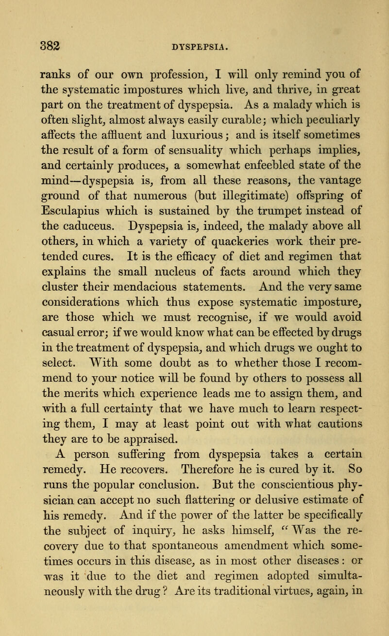 ranks of our own profession, I will only remind you of the systematic impostures which live, and thrive, in great part on the treatment of dyspepsia. As a malady which is often slight, almost always easily curable; which peculiarly affects the affluent and luxurious; and is itself sometimes the result of a form of sensuality which perhaps implies, and certainly produces, a somewhat enfeebled state of the mind—dyspepsia is, from all these reasons, the vantage ground of that numerous (but illegitimate) offspring of Esculapius which is sustained by the trumpet instead of the caduceus. Dyspepsia is, indeed, the malady above all others, in which a variety of quackeries work their pre- tended cures. It is the efficacy of diet and regimen that explains the small nucleus of facts around which they cluster their mendacious statements. And the very same considerations which thus expose systematic imposture, are those which we must recognise, if we would avoid casual error; if we would know what can be effected by drugs in the treatment of dyspepsia, and which drugs we ought to select. With some doubt as to whether those I recom- mend to your notice will be found by others to possess all the merits which experience leads me to assign them, and with a full certainty that we have much to learn respect- ing them, I may at least point out with what cautions they are to be appraised. A person suffering from dyspepsia takes a certain remedy. He recovers. Therefore he is cured by it. So runs the popular conclusion. But the conscientious phy- sician can accept no such nattering or delusive estimate of his remedy. And if the power of the latter be specifically the subject of inquiry, he asks himself,  Was the re- covery due to that spontaneous amendment which some- times occurs in this disease, as in most other diseases: or was it due to the diet and regimen adopted simulta- neously with the drug ? Are its traditional virtues, again, in