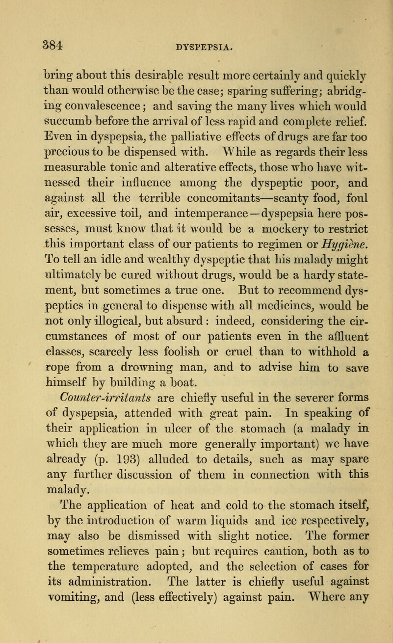 bring about this desirable result more certainly and quickly than would otherwise be the case; sparing suffering; abridg- ing convalescence; and saving the many lives which would succumb before the arrival of less rapid and complete relief. Even in dyspepsia, the palliative effects of drugs are far too precious to be dispensed with. While as regards their less measurable tonic and alterative effects, those who have wit- nessed their influence among the dyspeptic poor, and against all the terrible concomitants—scanty food, foul air, excessive toil, and intemperance—dyspepsia here pos- sesses, must know that it would be a mockery to restrict this important class of our patients to regimen or Hygiene. To tell an idle and wealthy dyspeptic that his malady might ultimately be cured without drugs, would be a hardy state- ment, but sometimes a true one. But to recommend dys- peptics in general to dispense with all medicines, would be not only illogical, but absurd : indeed, considering the cir- cumstances of most of our patients even in the affluent classes, scarcely less foolish or cruel than to withhold a rope from a drowning man, and to advise him to save himself by building a boat. Counter-irritants are chiefly useful in the severer forms of dyspepsia, attended with great pain. In speaking of their application in ulcer of the stomach (a malady in which they are much more generally important) we have already (p. 193) alluded to details, such as may spare any further discussion of them in connection with this malady. The application of heat and cold to the stomach itself, by the introduction of warm liquids and ice respectively, may also be dismissed with slight notice. The former sometimes relieves pain; but requires caution, both as to the temperature adopted, and the selection of cases for its administration. The latter is chiefly useful against vomiting, and (less effectively) against pain. Where any