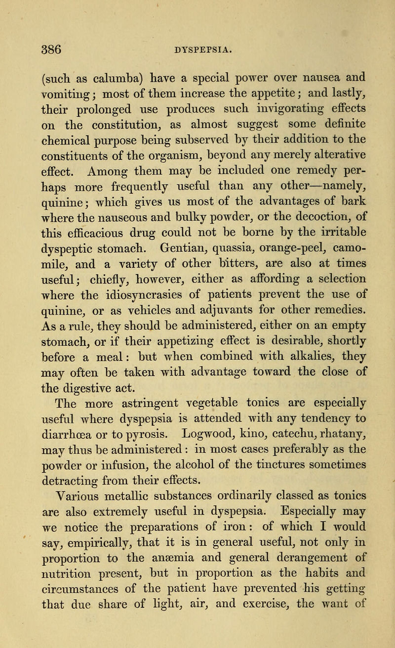(such as calumba) have a special power over nausea and vomiting; most of them increase the appetite; and lastly, their prolonged use produces such invigorating effects on the constitution, as almost suggest some definite chemical purpose being subserved by their addition to the constituents of the organism, beyond any merely alterative effect. Among them may be included one remedy per- haps more frequently useful than any other—namely, quinine; which gives us most of the advantages of bark where the nauseous and bulky powder, or the decoction, of this efficacious drug could not be borne by the irritable dyspeptic stomach. Gentian, quassia, orange-peel, camo- mile, and a variety of other bitters, are also at times useful; chiefly, however, either as affording a selection where the idiosyncrasies of patients prevent the use of quinine, or as vehicles and adjuvants for other remedies. As a rule, they should be administered, either on an empty stomach, or if their appetizing effect is desirable, shortly before a meal: but when combined with alkalies, they may often be taken with advantage toward the close of the digestive act. The more astringent vegetable tonics are especially useful where dyspepsia is attended with any tendency to diarrhoea or to pyrosis. Logwood, kino, catechu, rhatany, may thus be administered : in most cases preferably as the powder or infusion, the alcohol of the tinctures sometimes detracting from their effects. Various metallic substances ordinarily classed as tonics are also extremely useful in dyspepsia. Especially may we notice the preparations of iron: of which I would say, empirically, that it is in general useful, not only in proportion to the anaemia and general derangement of nutrition present, but in proportion as the habits and circumstances of the patient have prevented his getting that due share of light, air, and exercise, the want of
