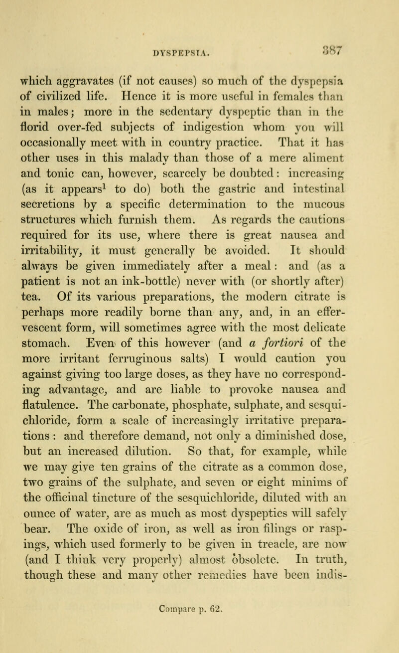 DYSPKPSI \. - which aggravates (if not causes) so much of the dyspepsia of civilized life. Hence it is more useful in females than in males; more in the sedentary dyspeptic than in tin- florid over-fed subjects of indigestion whom yon will occasionally meet with in country practice. That it fau other uses in this maladv than those of a mere aliment and tonic can, however, scarcely be doubted: increasing (as it appears1 to do) both the gastric and intestinal secretions by a specific determination to the mucous structures which furnish them. As regards the cautions required for its use, where there is great nausea and irritability, it must generally be avoided. It should always be given immediately after a meal: and (as a patient is not an ink-bottle) never with (or shortly after) tea. Of its various preparations, the modern citrate is perhaps more readily borne than any, and, in an effer- vescent form, will sometimes agree with the most delicate stomach. Even of this however (and a fortiori of the more irritant ferruginous salts) I would caution you against giving too large doses, as they have no correspond- ing advantage, and are liable to provoke nausea and flatulence. The carbonate, phosphate, sulphate, and sesqui- chloride, form a scale of increasingly irritative prepara- tions : and therefore demand, not only a diminished dose, but an increased dilution. So that, for example, while we may give ten grains of the citrate as a common dose, two grains of the sulphate, and seven or eight minims of the officinal tincture of the sesquichloride, diluted with an ounce of water, are as much as most dyspeptics will safely bear. The oxide of iron, as well as iron filings or rasp- ings, which used formerly to be given in treacle, are now (and I think very properly) almost obsolete. In truth, though these and many other remedies have been indis- Compare p. 62.