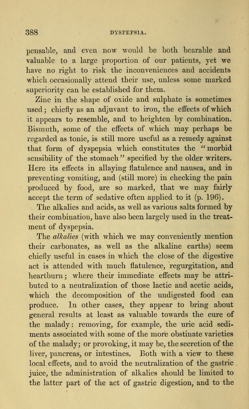 pensable, and even now would be both bearable and valuable to a large proportion of our patients, yet we have no right to risk the inconveniences and accidents which occasionallv attend their use, unless some marked superiority can be established for them. Zinc in the shape of oxide and sulphate is sometimes used; chiefly as an adjuvant to iron, the effects of which it appears to resemble, and to heighten by combination. Bismuth, some of the effects of which may perhaps be regarded as tonic, is still more useful as a remedy against that form of dyspepsia which constitutes the morbid sensibility of the stomach specified by the older writers. Here its effects in allaying flatulence and nausea, and in preventing vomiting, and (still more) in checking the pain produced by food, are so marked, that we may fairly accept the term of sedative often applied to it (p. 196). The alkalies and acids, as well as various salts formed by their combination, have also been largely used in the treat- ment of dyspepsia. The alkalies (with which we may conveniently mention their carbonates, as well as the alkaline earths) seem chiefly useful in cases in which the close of the digestive act is attended with much flatulence, regurgitation, and heartburn; where their immediate effects may be attri- buted to a neutralization of those lactic and acetic acids, which the decomposition of the undigested food can produce. In other cases, they appear to bring about general results at least as valuable towards the cure of the malady: removing, for example, the uric acid sedi- ments associated with some of the more obstinate varieties of the malady; or provoking, it may be, the secretion of the liver, pancreas, or intestines. Both with a view to these local effects, and to avoid the neutralization of the gastric juice, the administration of alkalies should be limited to the latter part of the act of gastric digestion, and to the