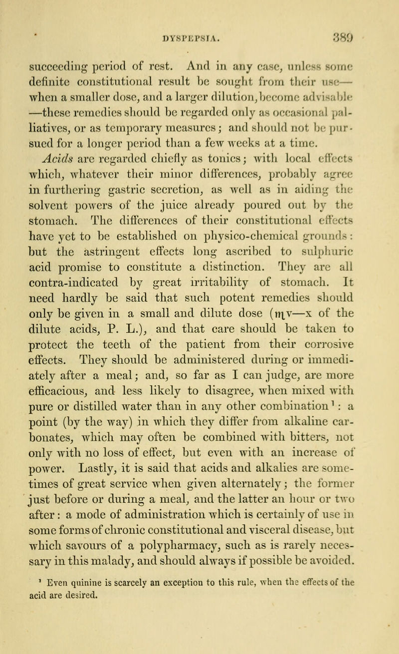 succeeding period of rest. And in any case, unless some definite constitutional result be sought from their use— when a smaller dose, and a larger dilution,become advisal —these remedies should be regarded only as occasional pal- liatives, or as temporary measures; and should not be pur- sued for a longer period than a few weeks at a time. Acids are regarded chiefly as tonics; with local effii i which, whatever their minor differences, probably agree in furthering gastric secretion, as well as in aiding tl solvent powers of the juice already poured out by the stomach. The differences of their constitutional effects have yet to be established on physico-chemical grounds : but the astringent effects long ascribed to sulphuric acid promise to constitute a distinction. They are all contra-indicated by great irritability of stomach. It need hardly be said that such potent remedies should only be given in a small and dilute dose (niv—x of the dilute acids, P. L.), and that care should be taken to protect the teeth of the patient from their corrosive effects. They should be administered during or immedi- ately after a meal; and, so far as I can judge, are more efficacious, and less likely to disagree, when mixed with pure or distilled water than in any other combination1 : a point (by the way) in which they differ from alkaline car- bonates, which may often be combined with bitters, not only with no loss of effect, but even with an increase of power. Lastly, it is said that acids and alkalies are some- times of great service when given alternately; the former just before or during a meal, and the latter an hour or two after : a mode of administration which is certainlv of use in some forms of chronic constitutional and visceral disease, but which savours of a polypharmacy, such as is rarely neces- sary in this malady, and should always if possible be avoided. 1 Even quinine is scarcely an exception to this rule, when the effects of the acid are desired.