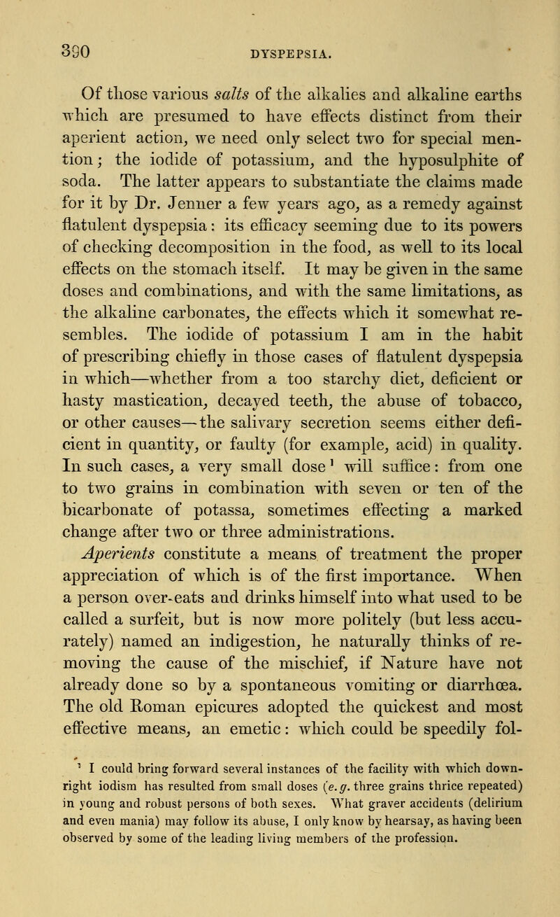 Of tliose various salts of the alkalies and alkaline earths which are presumed to have effects distinct from their aperient action, we need only select two for special men- tion ; the iodide of potassium, and the hyposulphite of soda. The latter appears to substantiate the claims made for it by Dr. Jenner a few years ago, as a remedy against flatulent dyspepsia: its efficacy seeming due to its powers of checking decomposition in the food, as well to its local effects on the stomach itself. It may be given in the same doses and combinations, and with the same limitations, as the alkaline carbonates, the effects which it somewhat re- sembles. The iodide of potassium I am in the habit of prescribing chiefly in those cases of flatulent dyspepsia in which—whether from a too starchy diet, deficient or hasty mastication, decayed teeth, the abuse of tobacco, or other causes—the salivary secretion seems either defi- cient in quantity, or faulty (for example, acid) in quality. In such cases, a very small dose' will suffice: from one to two grains in combination with seven or ten of the bicarbonate of potassa, sometimes effecting a marked change after two or three administrations. Aperients constitute a means of treatment the proper appreciation of which is of the first importance. When a person over-eats and drinks himself into what used to be called a surfeit, but is now more politely (but less accu- rately) named an indigestion, he naturally thinks of re- moving the cause of the mischief, if Nature have not already done so by a spontaneous vomiting or diarrhoea. The old Roman epicures adopted the quickest and most effective means, an emetic: which could be speedily fol- 1 I could bring forward several instances of the facility with which down- right iodism has resulted from small doses (e.g. three grains thrice repeated) in young and robust persons of both sexes. What graver accidents (delirium and even mania) may follow its abuse, I only know by hearsay, as having been observed by some of the leading living members of the profession.