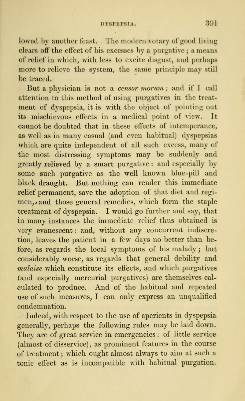 lowed by another feast. The modern rotary of good living clears off the effect of liis excesses by a purgative ; ;i meant of relief in which, with less to excite disgust, and perhapt more to relieve the system, the same principle may -till be traced. But a physician is not a censor morum; and if I call attention to this method of using purgatives in the treat- ment of dyspepsia, it is with the object of pointing out its mischievous effects in a medical point of view. It cannot be doubted that in these effects of internperance, as well as in many casual (and even habitual) dyspepsias which are quite independent of all such excess, many of the most distressing symptoms may be suddenly and greatly relieved by a smart purgative: and especially by some such purgative as the well known blue-pill and black draught. But nothing can render this immediate relief permanent, save the adoption of that diet and regi- men, # and those general remedies, which form the staple treatment of dyspepsia. I would go further and say, that in many instances the immediate relief thus obtained is very evanescent: and, without any concurrent indiscre - tion, leaves the patient in a few days no better than be- fore, as regards the local symptoms of his malady; but considerably worse, as regards that general debility and malaise which constitute its effects, and which purgatives (and especially mercurial purgatives) are themselves cal- culated to produce. And of the habitual and repeated use of such measures, I can only express an unqualified condemnation. Indeed, with respect to the use of aperients in dyspepsia generally, perhaps the following rules may be laid down. They are of great service in emergencies : of little service (almost of disservice), as prominent features in the course of treatment; which ought almost always to aim at such a tonic effect as is incompatible with habitual purgation.