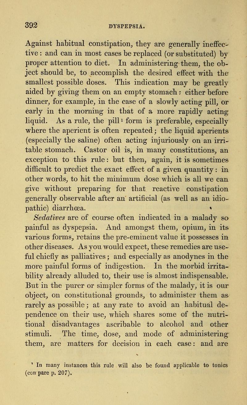 Against habitual constipation, they are generally ineffec- tive : and can in most cases be replaced (or substituted) by proper attention to diet. In administering them, the ob- ject should be, to accomplish the desired effect with the smallest possible doses. This indication may be greatly aided by giving them on an empty stomach; either before dinner, for example, in the case of a slowly acting pill, or early in the morning in that of a more rapidly acting liquid. As a rule, the pill* form is preferable, especially where the aperient is often repeated; the liquid aperients (especially the saline) often acting injuriously on an irri- table stomach. Castor oil is, in many constitutions, an exception to this rule: but then, again, it is sometimes difficult to predict the exact effect of a given quantity: in other words, to hit the minimum dose which is all we can give without preparing for that reactive constipation generally observable after an artificial (as well as an idio- pathic) diarrhoea. * Sedatives are of course often indicated in a malady so- painful as dyspepsia. And amongst them, opium, in its various forms, retains the pre-eminent value it possesses in other diseases. As you would expect, these remedies are use- ful chiefly as palliatives; and especially as anodynes in the more painful forms of indigestion. In the morbid irrita- bility already alluded to, their use is almost indispensable. But in the purer or simpler forms of the malady, it is our object, on constitutional grounds, to administer them as- rarely as possible; at any rate to avoid an habitual de- pendence on their use, which shares some of the nutri- tional disadvantages ascribable to alcohol and other stimuli. The time, dose, and mode of administering them, are matters for decision in each case: and are 1 In many instances this rule will also be found applicable to tonics (coir pare p. 207).
