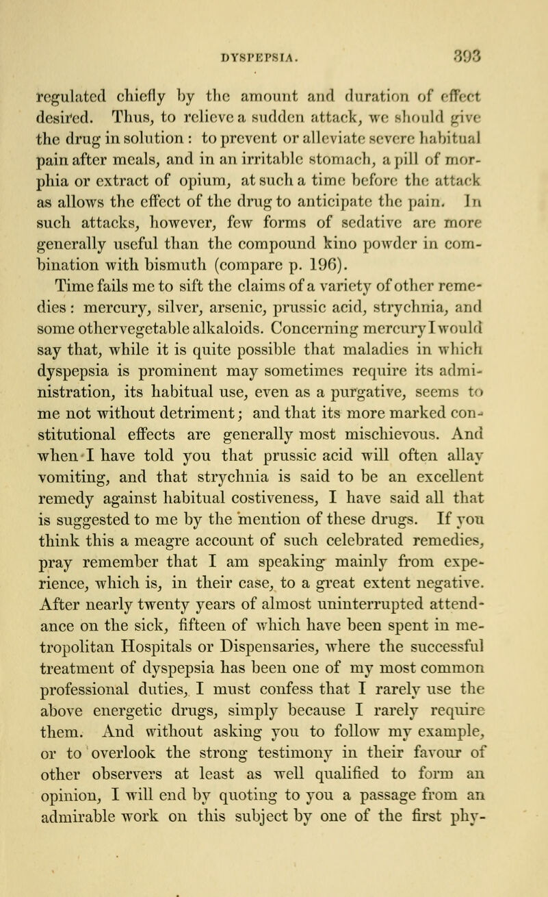 regulated chiefly by the amount and duration of e fleet desired. Thus, to relieve a sudden attack, we should giYe the drug in solution : to prevent or alleviate; severe habitual pain after meals, and in an irritable stomach, a pill of mor- phia or extract of opium, at such a time before the attack as allows the effect of the drug to anticipate the pain; In such attacks, however, few forms of sedative are more generally useful than the compound kino powder in com- bination with bismuth (compare p. 196). Time fails me to sift the claims of a variety of other reme- dies : mercury, silver, arsenic, prussic acid, strychnia, and some othervegetable alkaloids. Concerning mercury I would say that, while it is quite possible that maladies in which dyspepsia is prominent may sometimes require its admi- nistration, its habitual use, even as a purgative, seems to me not without detriment; and that its more marked con- stitutional effects are generally most mischievous. And when I have told you that prussic acid will often allay vomiting, and that strychnia is said to be an excellent remedy against habitual costiveness, I have said all that is suggested to me by the mention of these drugs. If you think this a meagre account of such celebrated remedies, pray remember that I am speaking mainly from expe- rience, which is, in their case, to a great extent negative. After nearly twenty years of almost uninterrupted attend- ance on the sick, fifteen of which have been spent in me- tropolitan Hospitals or Dispensaries, where the successful treatment of dyspepsia has been one of my most common professional duties, I must confess that I rarely use the above energetic drugs, simply because I rarely require them. And without asking you to follow my example, or to overlook the strong testimony in their favour of other observers at least as well qualified to form an opinion, I will end by quoting to you a passage from an admirable work on this subject by one of the first phy-