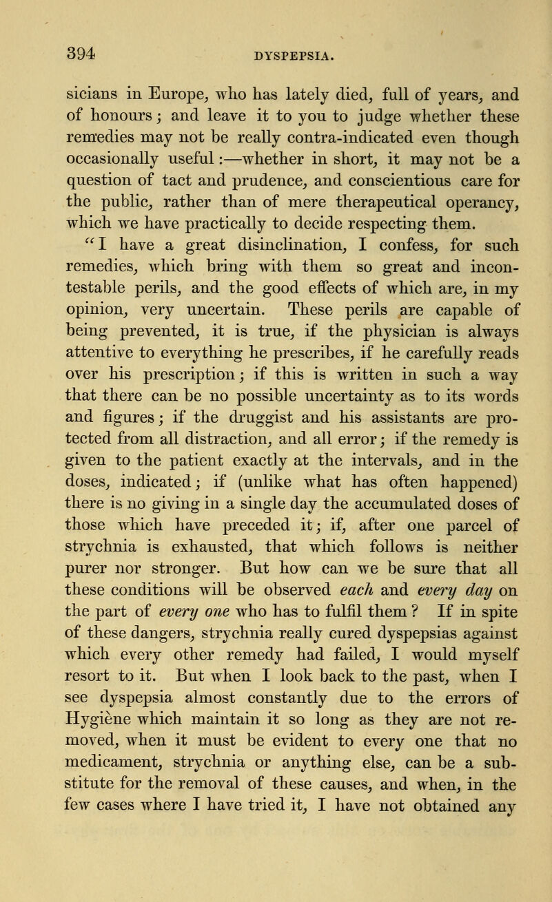 sicians in Europe, who has lately died, fall of years, and of honours; and leave it to you to judge whether these remedies may not be really contra-indicated even though occasionally useful:—whether in short, it may not be a question of tact and prudence, and conscientious care for the public, rather than of mere therapeutical operancy, which we have practically to decide respecting them. I have a great disinclination, I confess, for such remedies, which bring with them so great and incon- testable perils, and the good effects of which are, in my opinion, very uncertain. These perils are capable of being prevented, it is true, if the physician is always attentive to everything he prescribes, if he carefully reads over his prescription; if this is written in such a way that there can be no possible uncertainty as to its words and figures; if the druggist and his assistants are pro- tected from all distraction, and all error; if the remedy is given to the patient exactly at the intervals, and in the doses, indicated; if (unlike what has often happened) there is no giving in a single day the accumulated doses of those which have preceded it; if, after one parcel of strychnia is exhausted, that which follows is neither purer nor stronger. But how can we be sure that all these conditions will be observed each and every day on the part of every one who has to fulfil them ? If in spite of these dangers, strychnia really cured dyspepsias against which every other remedy had failed, I would myself resort to it. But when I look back to the past, when I see dyspepsia almost constantly due to the errors of Hygiene which maintain it so long as they are not re- moved, when it must be evident to every one that no medicament, strychnia or anything else, can be a sub- stitute for the removal of these causes, and when, in the few cases where I have tried it, I have not obtained any
