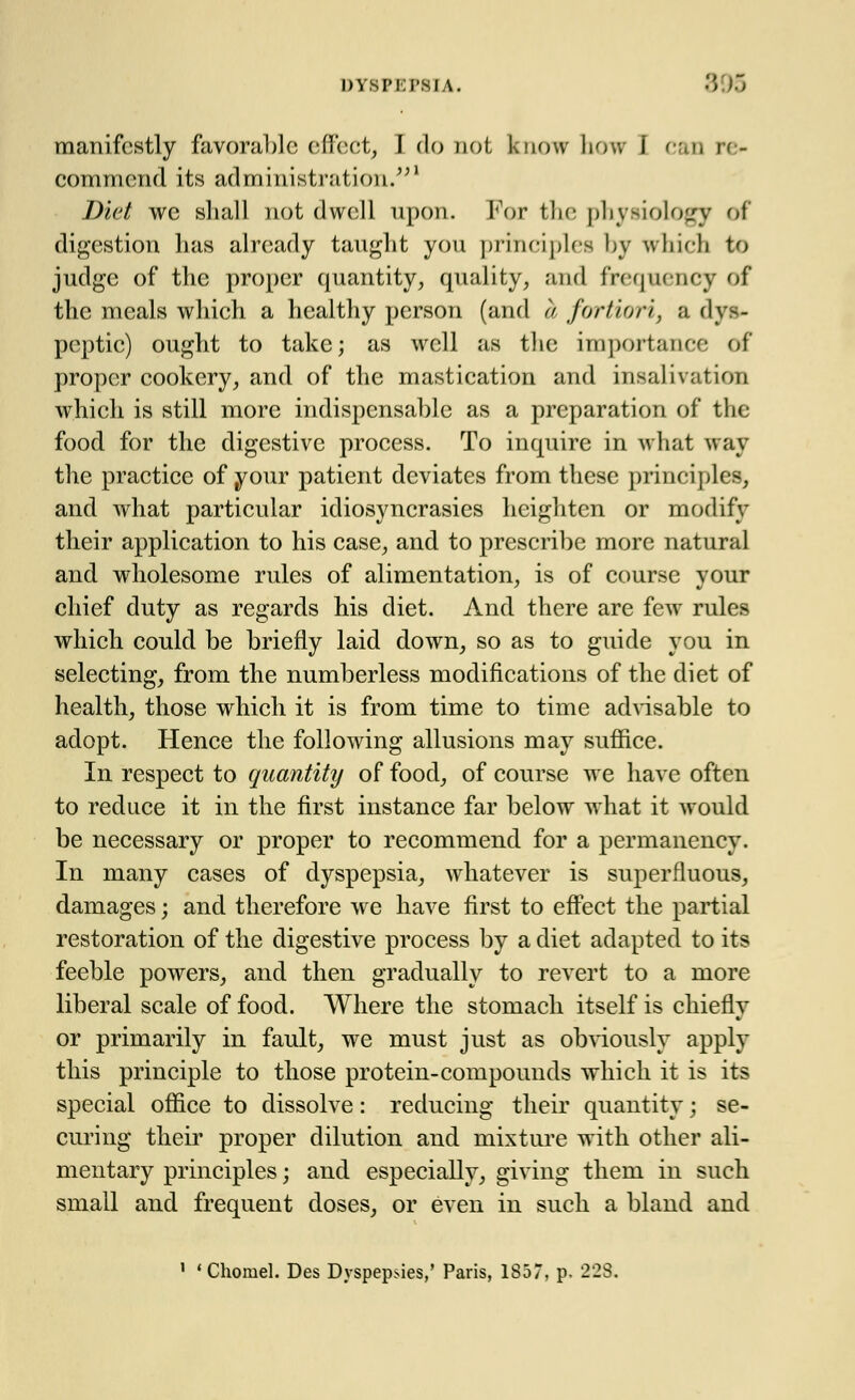 manifestly favorable effect, I do not know how i can re- commend its administration.1 Diet we shall not dwell upon. For the physiology of digestion Las already taught yon principles by which to judge of the proper quantity, quality, and frequency of the meals which a healthy person (and a fortiori, a dys- peptic) ought to take; as well as the importance of proper cookery, and of the mastication and insalivation which is still more indispensable as a preparation of the food for the digestive process. To inquire in what way the practice of your patient deviates from these principles, and Avhat particular idiosyncrasies heighten or modify their application to his case, and to prescribe more natural and wholesome rules of alimentation, is of course vour chief duty as regards his diet. And there are few rules which could be briefly laid down, so as to guide you in selecting, from the numberless modifications of the diet of health, those which it is from time to time advisable to adopt. Hence the following allusions may suffice. In respect to quantity of food, of course we have often to reduce it in the first instance far below what it would be necessary or proper to recommend for a permanency. In many cases of dyspepsia, whatever is superfluous, damages; and therefore we have first to effect the partial restoration of the digestive process by a diet adapted to its feeble powers, and then gradually to revert to a more liberal scale of food. Where the stomach itself is chiefly or primarily in fault, we must just as obviously apply this principle to those protein-compounds which it is its special office to dissolve: reducing their quantity; se- curing their proper dilution and mixture with other ali- mentary principles; and especially, giving them in such small and frequent doses, or even in such a bland and i < Chomel. Des Dyspepsies,' Paris, 1857, p. 223.