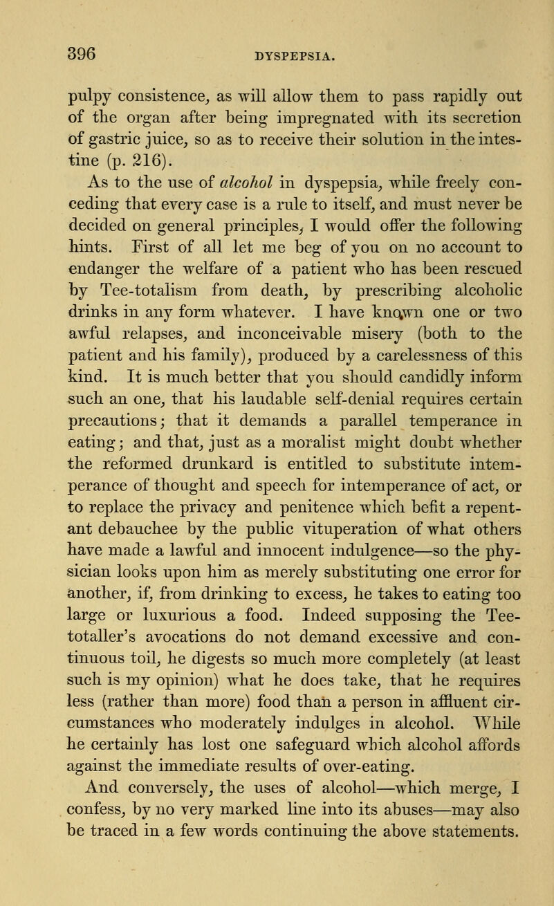 pulpy consistence,, as will allow them to pass rapidly out of the organ after being impregnated with its secretion of gastric juice, so as to receive their solution in the intes- tine (p. 216). As to the use of alcohol in dyspepsia, while freely con- ceding that every case is a rule to itself, and must never be decided on general principles, I would offer the following hints. First of all let me beg of you on no account to endanger the welfare of a patient who has been rescued by Tee-totalism from death, by prescribing alcoholic drinks in any form whatever. I have kno,wn one or two awful relapses, and inconceivable misery (both to the patient and his family), produced by a carelessness of this kind. It is much better that you should candidly inform such an one, that his laudable self-denial requires certain precautions; that it demands a parallel temperance in eating; and that, just as a moralist might doubt whether the reformed drunkard is entitled to substitute intem- perance of thought and speech for intemperance of act, or to replace the privacy and penitence which befit a repent- ant debauchee by the public vituperation of what others have made a lawful and innocent indulgence—so the phy- sician looks upon him as merely substituting one error for another, if, from drinking to excess, he takes to eating too large or luxurious a food. Indeed supposing the Tee- totaller's avocations do not demand excessive and con- tinuous toil, he digests so much more completely (at least such is my opinion) what he does take, that he requires less (rather than more) food than a person in affluent cir- cumstances who moderately indulges in alcohol. While he certainly has lost one safeguard which alcohol affords against the immediate results of over-eating. And conversely, the uses of alcohol—which merge, I confess, by no very marked line into its abuses—may also be traced in a few words continuing the above statements.