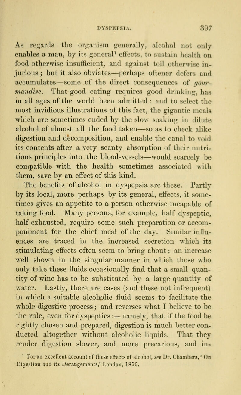 As regards the organism generally, alcohol riot only enables a man, by its general1 effects, to sustain health cm food otherwise insufficient, and against toil otherwise in- jurious; but it also obviates—perhaps oftener defers and accumulates—some of the direct consequences of g&ur- mandise. That good eating requires good drinking, has in all ages of the world been admitted : and to select the most invidious illustrations of this fact, the gigantic meals which are sometimes ended by the slow soaking in dilute alcohol of almost all the food taken—so as to check alike digestion and decomposition, and enable the canal to void its contents after a very scanty absorption of their nutri- tious principles into the blood-vessels—would scarcely be compatible with the health sometimes associated with them, save by an effect of this kind. The benefits of alcohol in dyspepsia are these. Partly by its local, more perhaps by its general, effects, it some- times gives an appetite to a person otherwise incapable of taking food. Many persons, for example, half dyspeptic, half exhausted, require some such preparation or accom- paniment for the chief meal of the day. Similar influ- ences are traced in the increased secretion which its stimulating effects often seem to bring about; an increase well shown in the singular manner in which those who only take these fluids occasionally find that a small quan- tity of wine has to be substituted by a large quantity of water. Lastly, there are cases (and these not infrequent) in which a suitable alcoholic fluid seems to facilitate the whole digestive process; and reverses what I believe to be the rule, even for dyspeptics :—namely, that if the food be rightly chosen and prepared, digestion is much better con- ducted altogether without alcoholic liquids. That they render digestion slower, and more precarious, and in- 1 For an excellent account of these effects of alcohol, see Dr. Chambers,' On Digestion and its Derangements,' London, 1856.