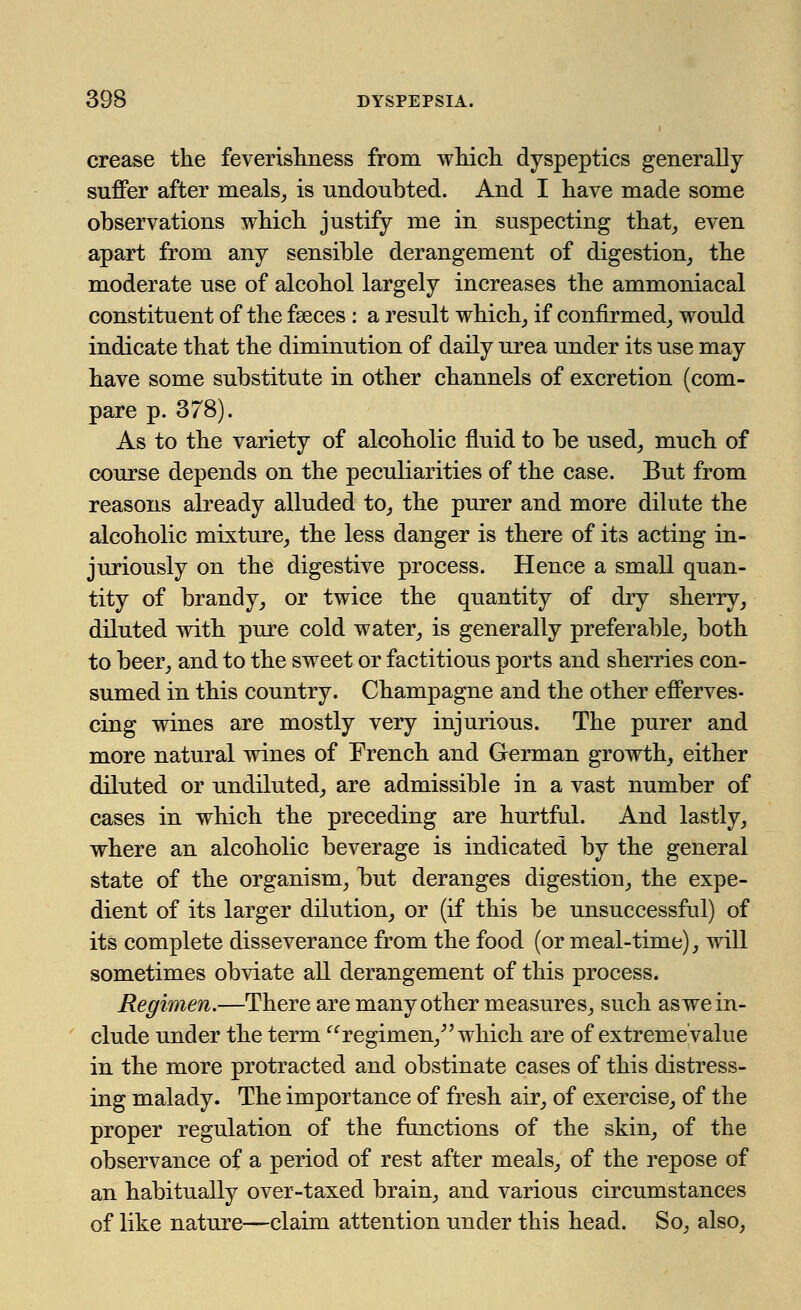 crease the feverishness from which dyspeptics generally suffer after meals, is undoubted. And I have made some observations which justify me in suspecting that, even apart from any sensible derangement of digestion, the moderate use of alcohol largely increases the ammoniacal constituent of the faeces : a result which, if confirmed, would indicate that the diminution of daily urea under its use may have some substitute in other channels of excretion (com- pare p. 378). As to the variety of alcoholic fluid to be used, much of course depends on the peculiarities of the case. But from reasons already alluded to, the purer and more dilute the alcoholic mixture, the less danger is there of its acting in- juriously on the digestive process. Hence a small quan- tity of brandy, or twice the quantity of dry sherry, diluted with pure cold water, is generally preferable, both to beer, and to the sweet or factitious ports and sherries con- sumed in this country. Champagne and the other efferves- cing wines are mostly very injurious. The purer and more natural wines of French and German growth, either diluted or undiluted, are admissible in a vast number of cases in which the preceding are hurtful. And lastly, where an alcoholic beverage is indicated by the general state of the organism, but deranges digestion, the expe- dient of its larger dilution, or (if this be unsuccessful) of its complete disseverance from the food (or meal-time), will sometimes obviate all derangement of this process. Regimen.—There are many other measures, such as we in- clude under the term regimen/' which are of extreme value in the more protracted and obstinate cases of this distress- ing malady. The importance of fresh air, of exercise, of the proper regulation of the functions of the skin, of the observance of a period of rest after meals, of the repose of an habitually over-taxed brain, and various circumstances of like nature—claim attention under this head. So, also,