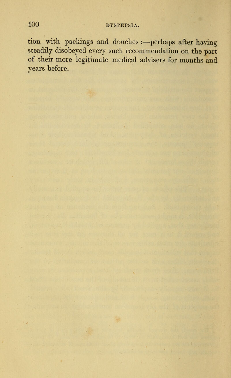 tion with packings and douches :—perhaps after having steadily disobeyed every such recommendation on the part of their more legitimate medical advisers for months and years before,