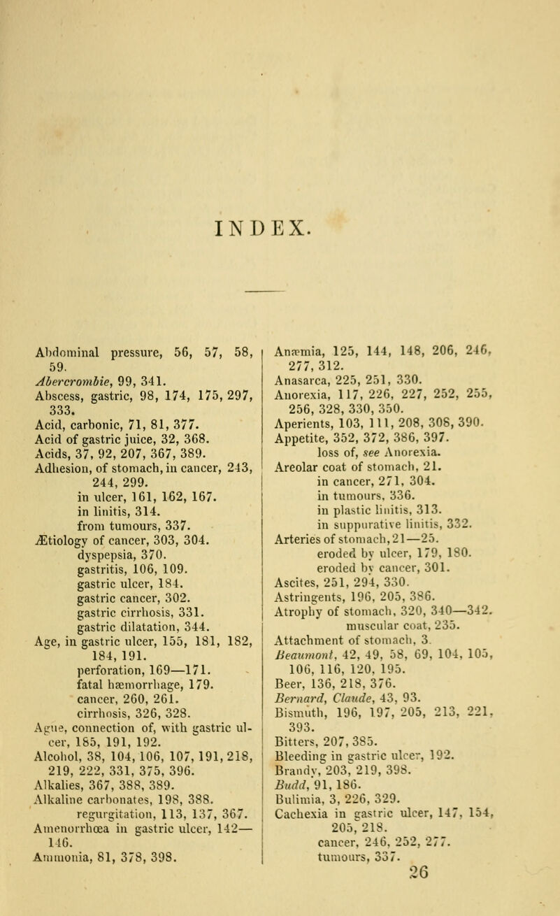 INDEX. Abdominal pressure, 56, 57, 58, 59. Abercrombie, 99, 341. Abscess, gastric, 98, 174, 175,297, 333. Acid, carbonic, 71, 81, 377. Acid of gastric juice, 32, 368. Acids, 37, 92, 207, 367, 389. Adbesion, of stomach, in cancer, 243, 244, 299. in ulcer, 161, 162, 167. in linitis, 314. from tumours, 337. ^Etiology of cancer, 303, 304. dyspepsia, 370. gastritis, 106, 109. gastric ulcer, 184. gastric cancer, 302. gastric cirrhosis, 331. gastric dilatation, 344. Age, in gastric ulcer, 155, 181, 182, 184, 191. perforation, 169—171. fatal haemorrhage, 179. cancer, 260, 261. cirrhosis, 326, 328. Acrue, connection of, with gastric ul- cer, 185, 191, 192. Alcohol, 38, 104,106, 107, 191, 218, 219, 222, 331, 375, 396. Alkalies, 367, 388, 389. Alkaline carbonates, 198, 388. regurgitation, 113, 137, 367. Amenorrhcea in gastric ulcer, 142— 146. Ammonia, 81, 378, 398. Anemia, 125, 144, 148, 206, 246. 277,312. Anasarca, 225, 251, 330. Anorexia, 117, 226, 227, 252, 255, 256, 328, 330, 350. Aperients, 103, 111, 208, 308, 390. Appetite, 352, 372, 386, 397. loss of, see Anorexia. Areolar coat of stomach, 21. in cancer, 271, 304. in tumours. 336. in plastic linitis, 313. in suppurative linitis, 332. Arteries of stomach, 21—25. eroded by ulcer, 179, 180. eroded by cancer, 301. Ascites, 251, 294, 330. Astringents, 196, 205, 386. Atrophy of stomach, 320, 340—342. muscular coat, 235. Attachment of stomach, 3. Beaumont, 42, 49, 58, 69, 104, 105, 106, 116, 120, 195. Beer, 136, 218,376. Bernard, Claude, 43, 93. Bismuth, 196, 197, 205, 213, 221. 393. Bitters, 207, 385. Bleeding in agastric ulcer, 192. Brandv, 203^219, 39S. Budd, 91,186. Bulimia, 3, 226, 329. Cachexia in srastric ulcer, 147. 154, 205r*218. cancer, 246, 252, 277. tumours, 337. 26