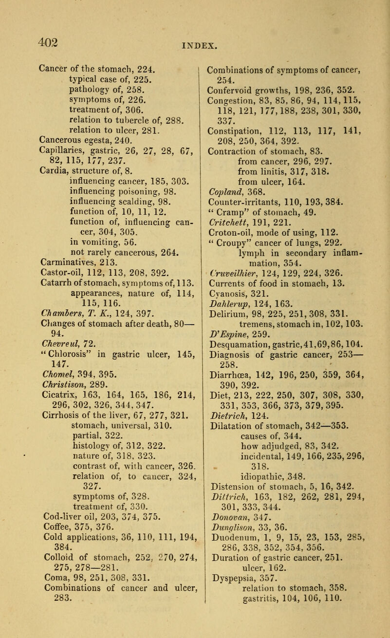 INDEX. Cancer of the stomach, 224. typical case of, 225. pathology of, 258. symptoms of, 226. treatment of, 306. relation to tubercle of, 288. relation to ulcer, 281. Cancerous egesta, 240. Capillaries, gastric, 26, 27, 28, 67, 82, 115, 177, 237. Cardia, structure of, 8. influencing cancer, 185, 303. influencing poisoning, 98. influencing scalding, 98. function of, 10, 11, 12. function of, influencing can- cer, 304, 305. in vomiting, 56. not rarely cancerous, 264. Carminatives, 213. Castor-oil, 112, 113, 208, 392. Catarrh of stomach, symptoms of, 113. appearances, nature of, 114, 115, 116. Chambers, T. K., 124, 397. Changes of stomach after death, 80— 94. Chevreul, 72. Chlorosis in gastric ulcer, 145, 147. Chomel, 394, 395. Christison, 289. Cicatrix, 163, 164, 165, 186, 214, 296,302,326, 344,347. Cirrhosis of the liver, 67, 277, 321. stomach, universal, 310. partial, 322. histology of, 312, 322. nature of, 318, 323. contrast of, with cancer, 326. relation of, to caucer, 324, 327. symptoms of, 328. treatment of, 330. Cod-liver oil, 203, 374, 375. Coffee, 375, 376. Cold applications, 36, 110, 111, 194, 384. Colloid of stomach, 252, 270, 274, 275, 278—281. Coma, 98, 251,308, 331. Combinations of cancer and ulcer, 283. Combinations of svmptoms of cancer, 254. Confervoid growths, 198, 236, 352. Congestion, 83, 85, 86, 94, 114,115, 118, 121, 177,188, 238, 301, 330, 337. Constipation, 112, 113, 117, 141, 208, 250, 364, 392. Contraction of stomach, 83. from cancer, 296, 297. from linitis, 317, 318. from ulcer, 164. Copland, 368. Counter-irritants, 110, 193, 384.  Cramp of stomach, 49. Critchett, 191, 221. Croton-oil, mode of using, 112.  Croupy cancer of lungs, 292. lymph in secondary inflam- mation, 354. Cruveilhier, 124, 129, 224, 326. Currents of food in stomach, 13. Cyanosis, 321. BaJilerup, 124, 163. Delirium, 98, 225, 251, 308, 331. tremens, stomach in, 102,103. D'Espine, 259. Desquamation, gastric,41,69,86,104. Diagnosis of gastric cancer, 253— 258. Diarrhoea, 142, 196,250, 359, 364, 390 392. Diet, 213, 222, 250, 307, 308, 330, 331,353, 366,373,379,395. Dietrich, 124. Dilatation of stomach, 342—353. causes of, 344. how adjudged, 83, 342. incidental, 149,166, 235, 296, 318. idiopathic, 348. Distension of stomach, 5, 16, 342. Dittrich, 163, 182, 262, 281, 294, 301, 333, 344. Donovan, 347. Dunqlison, 33, 36. Duodenum, 1, 9, 15, 23, 153, 285, 286, 338, 352, 354, 356. Duration of gastric cancer, 251. ulcer, 162. Dyspepsia, 357. relation to stomach, 358. gastritis, 104, 106, 110.