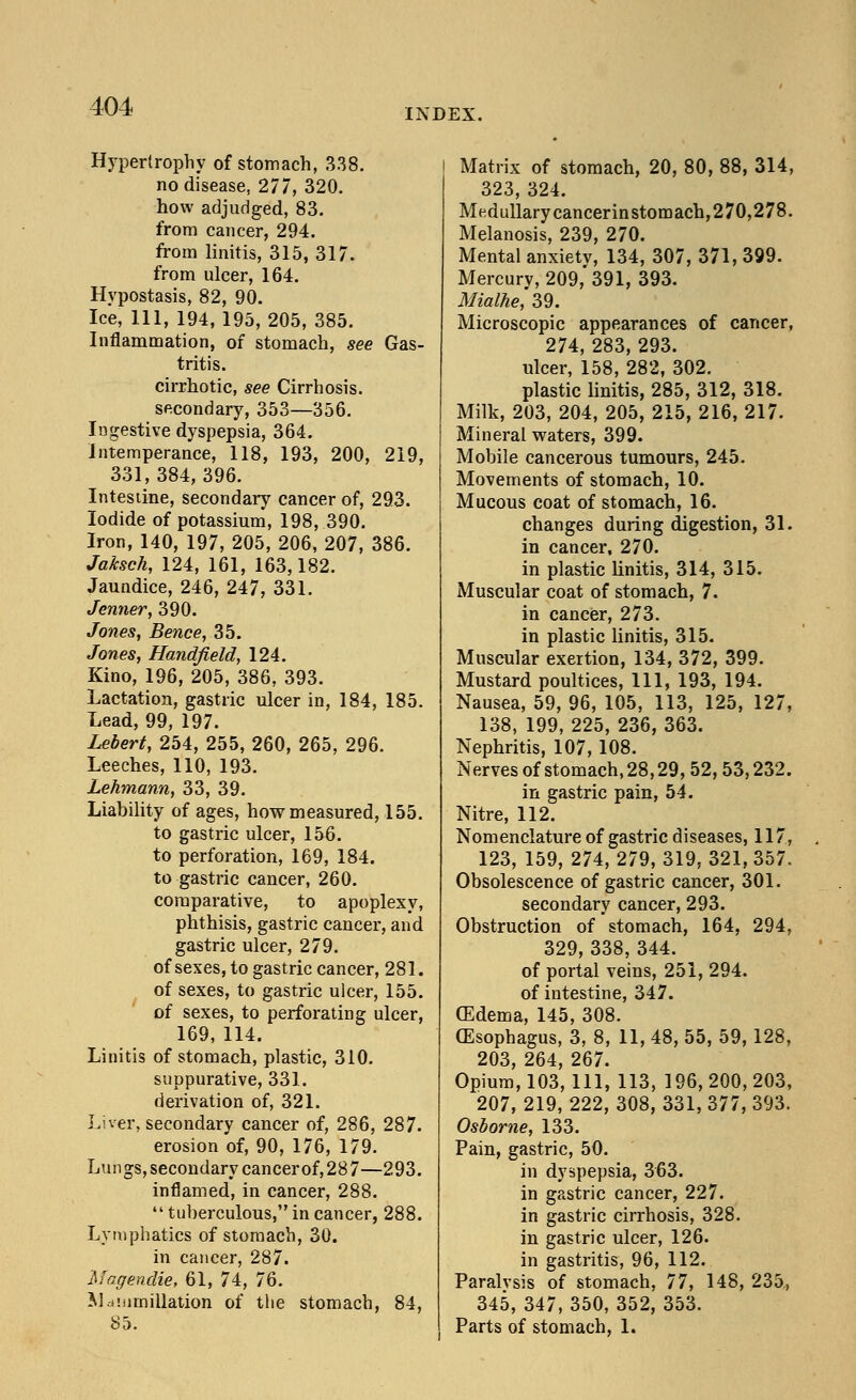 INDEX. Hypertrophy of stomach, 338. no disease, 277, 320. how adjudged, 83. from cancer, 294. from linitis, 315, 317. from ulcer, 164. Hypostasis, 82, 90. Ice, 111, 194, 195, 205, 385. Inflammation, of stomach, see Gas- tritis. cirrhotic, see Cirrhosis. secondary, 353—356. Ingestive dyspepsia, 364. Intemperance, 118, 193, 200, 219, 331,384,396. Intestine, secondary cancer of, 293. Iodide of potassium, 198, 390. Iron, 140, 197, 205, 206, 207, 386. Jaksch, 124, 161, 163,182. Jaundice, 246, 247, 331. Jenner, 390. Jones, Bence, 35. Jones, Handfield, 124. Kino, 196, 205, 386, 393. Lactation, gastric ulcer in, 184, 185. Lead, 99, 197. Lebert, 254, 255, 260, 265, 296. Leeches, 110, 193. Lehmann, 33, 39. Liability of ages, how measured, 155. to gastric ulcer, 156. to perforation, 169, 184. to gastric cancer, 260. comparative, to apoplexy, phthisis, gastric cancer, and gastric ulcer, 279. of sexes, to gastric cancer, 281. of sexes, to gastric ulcer, 155. of sexes, to perforating ulcer, 169, 114. Linitis of stomach, plastic, 310. suppurative, 331. derivation of, 321. Liver, secondary cancer of, 286, 287. erosion of, 90, 176, 179. Lungs, secondary cancerof, 28 7—293. inflamed, in cancer, 288.  tuberculous, in cancer, 288. Lymphatics of stomach, 30. in cancer, 287. Magendie, 61, 74, 76. M.immillation of the stomach, 84, 85. Matrix of stomach, 20, 80, 88, 314, 323, 324. Medullary cancerinstomach,270,278. Melanosis, 239, 270. Mental anxiety, 134, 307, 371, 399. Mercury, 209,'391, 393. Mialhe, 39. Microscopic appearances of cancer, 274, 283, 293. ulcer, 158, 282, 302. plastic linitis, 285, 312, 318. Milk, 203, 204, 205, 215, 216, 217. Mineral waters, 399. Mobile cancerous tumours, 245. Movements of stomach, 10. Mucous coat of stomach, 16. changes during digestion, 31. in cancer, 270. in plastic linitis, 314, 315. Muscular coat of stomach, 7. in cancer, 273. in plastic linitis, 315. Muscular exertion, 134, 372, 399. Mustard poultices, 111, 193, 194. Nausea, 59, 96, 105, 113, 125, 127, 138, 199, 225, 236, 363. Nephritis, 107, 108. Nerves of stomach, 28,29, 52,53,232. in gastric pain, 54. Nitre, 112. Nomenclature of gastric diseases, 117, 123, 159, 274, 279, 319, 321, 357. Obsolescence of gastric cancer, 301. secondary cancer, 293. Obstruction of stomach, 164, 294, 329, 338, 344. of portal veins, 251, 294. of intestine, 347. (Edema, 145, 308. (Esophagus, 3, 8, 11, 48, 55, 59, 128, 203, 264, 267. Opium, 103, 111, 113, 196, 200, 203, 207, 219, 222, 308, 331, 377, 393. Osborne, 133. Pain, gastric, 50. in dyspepsia, 363. in gastric cancer, 227. in gastric cirrhosis, 328. in gastric ulcer, 126. in gastritis, 96, 112. Paralvsis of stomach, 77, 148, 235, 345, 347, 350, 352, 353. Parts of stomach, 1.