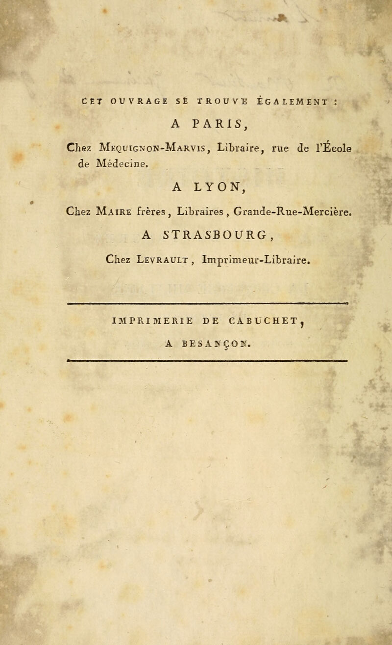 CET OUVRAGE S£ TROUVE EGALEMENT J A PARIS, Chez Mequignon-Marvis, Libraire, rue de TEeole de Medecine. A LYON, Chez Maire freres, Libraires , Grande-Rue-Merciere. A STRASBOURG, Chez Levrauit , Imprimeur-Libraire, IMPRIMERIE DE CABUCHET, A BESAN^OF