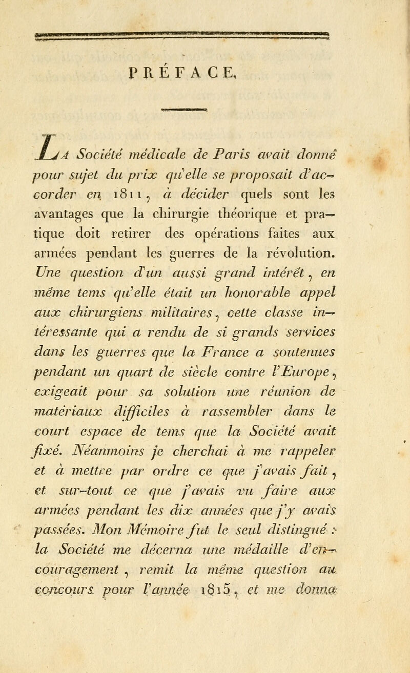 PREFACE, L 'J Societe medicale de Paris avail donne pour sujet da prioc quelle se proposait d'ac-^ corder en 1811 , d decider quels sont les avantages que la cliirurgie the'orique et pra^ tique doit retirer des operations faites aux armees pendant les gueries de la revolution. Une question dun aussi grand, inter et, en ineme terns qu^elle etait un honorable appel aux chirurgiens militaires ^ cette classe in-* teressante qui a rendu de si grands services dans les guerres que la France a soutenues pendant un quart de siecle contre VEurope^ exigeait pour sa solution une reunion de materiaux difficiles d rassemhler dans le court espace de terns que la Societe avail fixe, Neanmoins je cherchai a me rappeler et d mettre par ordre ce que f avals fait, et sur-tout ce que f avals vu faire aux armees pendant les dix annees que jy avals passees, Mon Memoire fui le seul distingue :■ la Societe me decerna une medaille d^erk^~ couragement , remit la meme question au eoncours pour VajuicQ x8i5^ et we donn(^