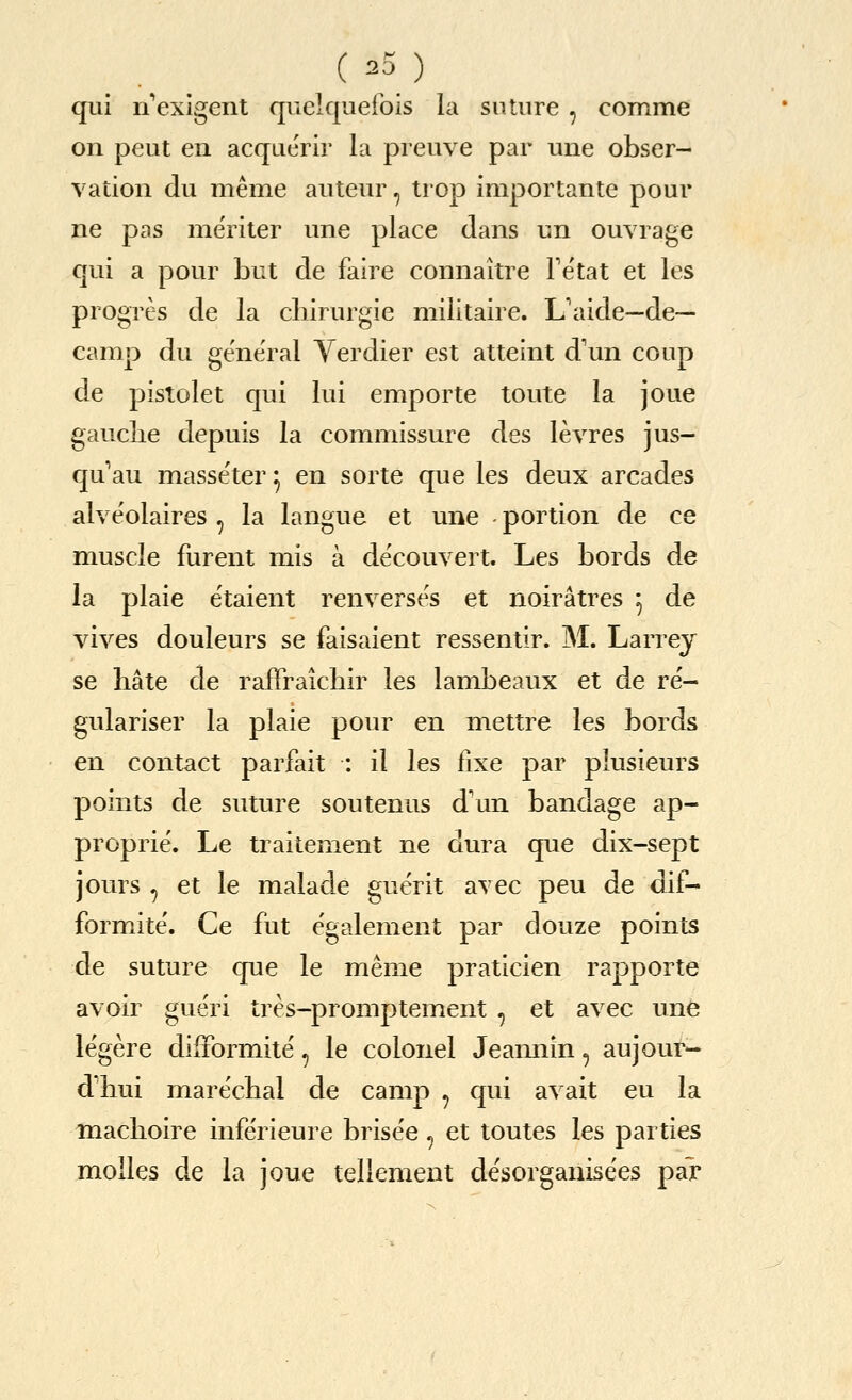 ( 23) qui n'*exlgent qnelquefois la suture , comme on pent en acqaerir la preuve par luie obser- vation du meme auteur, trop importante pour ne pas meriter une place dans un ouvrage qui a pour but de faire connaitre Fetat et les progres de la cliirurgie miiitaire. L'aide—de- camp du general Yerdier est atteint d'un coup de pistolet qui lui emporte toute la joue gauclie depuis la commissure des levres jus- qu au masseter ^ en sorte que les deux arcades alveolaires, la langue et une portion de ce muscle furent mis a de'couvert. Les bords de la plaie etaient renverses et noiratres ^ de vives douleurs se faisaient ressentir. M. Larrey se hate cle raffraichir les lambeaux et de re'- gulariser la plaie pour en mettre les bords en contact parfait : il les fixe par plusieurs points de suture soutenus d'un bandage ap- proprie. Le traitement ne dura que dix-sept jours ^ et le malacle guerit avec peu de dif- formite. Ce fut egalement par douze points de suture que le meme praticien rapporte avoir gueri tres-promptement , et avec une legere difFormite', le colonel Jeannin, aujout*- d'hui marechal de camp , qui avait eu la machoire infe'rieure brisee , et toutes les parties molles de la joue tellement desorganisees par