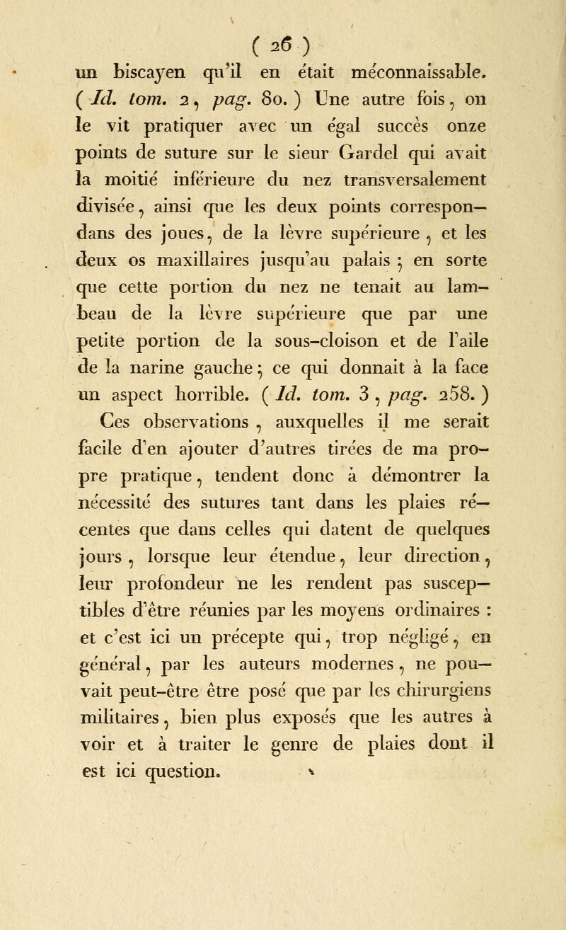 un biscayen qu'il en etait meconnaissable. ( Id, torn, 2, pag. 80. ) Une autre fbis, on le vit pratiqiier avec un egal succes onze points de suture sur le sieur Gar del qui avait la moitie inferieure du nez transversalenient divisee, ainsi que les deux points correspon— dans des joues, de la levre supe'rieure ^ et les deux OS maxillaires jusqu au palais ^ en sorte que cette portion du nez ne tenait au lam- beau de la levre supe'rieure que par une petite portion de la sous-cloison et de Taile de la narine gauche ^ ce qui donnait a la face un aspect horrible. ( Id, torn, 3 , pag' ^258. ) Ces observations , auxquelles il me serait facile d'en ajouter d'autres tirees de ma pro- pre pratique, tendent done a demontrer la necessite des sutures tant dans les plaies re'— centes que dans celles qui datent de quelques jours , lorsque leur etendue, leur direction, leur profondeur ne les rendent pas suscep— tibles d'etre reunies par les mojens ordinaires : et c'est ici un precepte qui, trop ne'glige', en general, par les auteurs modernes , ne pou— vait peut-etre etre pose que par les chirurgiens militaires, bien plus exposes que les autres a voir et a traiter le genre de plaies dont il est ici question. ^