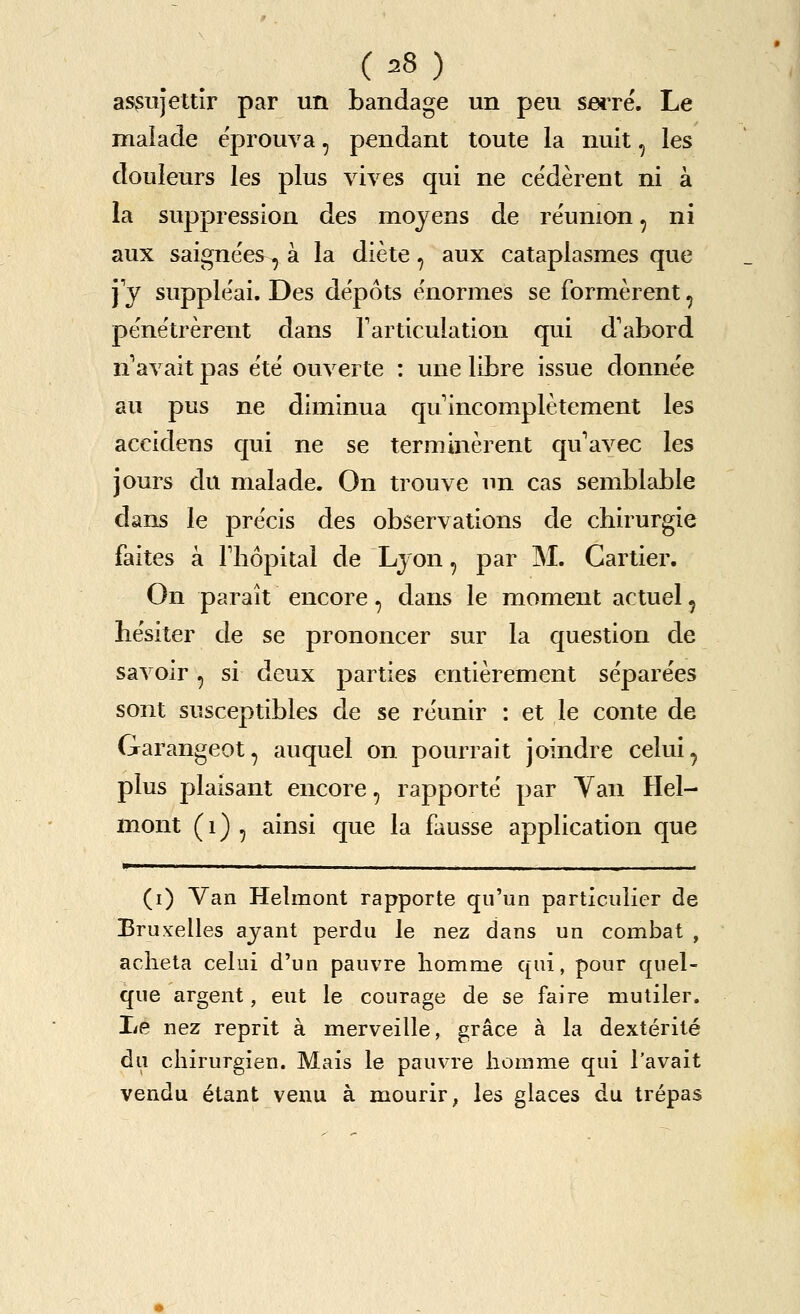 assujettir par un bandage un peu sei're. Le malade eprouva, pendant toute la nuit, les douleurs les plus vives qui ne ce'derent ni a la suppression des moyens de reunion, ni aux saignees, a la diete, aux cataplasmes que ]j supple'ai. Des depots enormes se formerent, penetrerent dans T articulation qui d'abord n^avait pas e'te ouverte : une libre issue donnee au pus ne diminua quincompletement les accidens qui ne se terminerent qu'avec les jours du malade. On trouve un cas semblable dans le pre'cis des observations de chirurgie faites a Fliopital de Lyon, par M. Carlier. On parait encore, dans le moment actual, hesiter de se prononcer sur la question de savoir, si deux parties entierement separees sont susceptibles de se reunir : et le conte de Garangeot, auquel on pourrait joindre celui, plus plaisant encore, rapporte par Yan Hel- mont (1) , ainsi cpie la fausse application que (i) Van Helmont rapporte qu'un particulier de Bruxelles ajant perdu le nez dans un combat , acheta celui d'un pauvre homme qui, pour quel- que argent, eut le courage de se faire mutiler. I/e nez reprit a merveille, grace a la dexterite du chirurgien. Mais le pauvre homme qui I'avait vendu etant venu a mourir, les glaces du trepas
