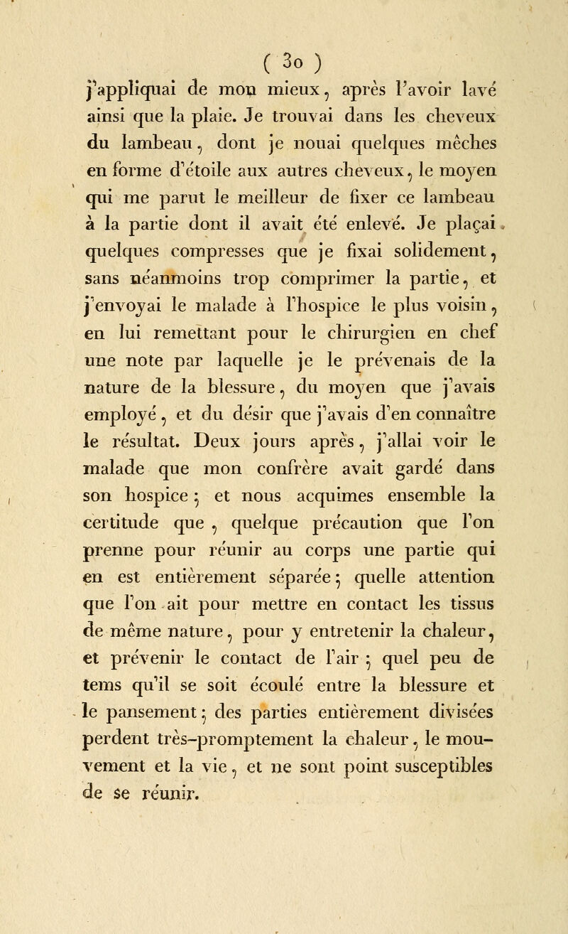 j^'appliqnai de mon mieux, apres I'avolr lave ainsi que la plaie. Je trouvai dans les cheveux du lambeau, dont je nouai quelques meches en forme d'etoile aux autres clieveux, le moyen qui me parut le meilleur de fixer ce lambeau a la partie dont il avait e'te enleve. Je plagai. quelques compresses que je fixai solidement, sans neanmoins irop comprimer la partie, et j'envoyai le malade a rhospice le plus voisin ^ en lui remettant pour le cliirurgien en chef une note par laquelle je le prevenais de la nature de la blessure, du moyen que j'avais employe, et du desir que j'avais d'en connaitre le resultat. Deux jours apres, j'allai voir le malade que mon confrere avait garde dans son hospice ^ et nous acquimes ensemble la certitude que ^ quelque precaution que Ton prenne pour reunir au corps une partie qui en est entierement separee^ quelle attention que Ton ait pour mettre en contact les tissus de meme nature, pour y entretenir la chaleur, et preVenir le contact de Fair ^ quel peu de terns qu^il se soit e'coule entre la blessure et le pansement ^ des parties entierement divise'es perdent tres-promptement la chaleur .^ le mou- vement et la vie, et ne sont point susceptibles de se reunir.