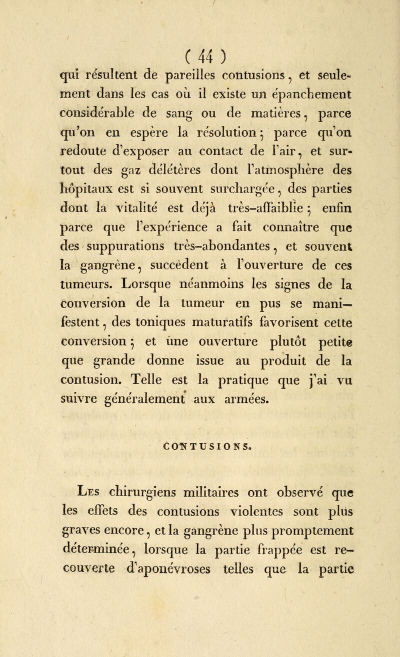 qui r^sultent de pareiiles contusions, et seule- ment dans les cas ou il existe un epanchement considerable de sang ou de matieres, parce qu'on en espere la i esolution ^ parce qu on redoute d'exposer au contact de Fair, et sur- tout des gaz dele'teres dont Fatmosphere des liopitaux est si souvent surchargee, des parties dont la vitalite est deja tres-affaiblie ^ enfin parce que Fexperience a fait connaitre que des suppurations tres-abondantes, et souvent la gangrene, succedent a Fouverture de ces tumeurs. Lorsque neanmoins les signes de la conversion de la tumeur en pus se mani— festent, des toniques maturatifs favorisent cette conversion 5 et une ouverture plutot petite que grande donne issue au produit de la contusion. Telle est la pratique que j'ai vu suivre generalement aux armees. COTSfTUSIONS, Les cbirurgiens militaires ont observe que les efFets des contusions violentes sont pliis graves encore, et la gangrene plus promptement detcFminee, lorsque la partie frappee est re- couverte d'aponevroses telles que la partie