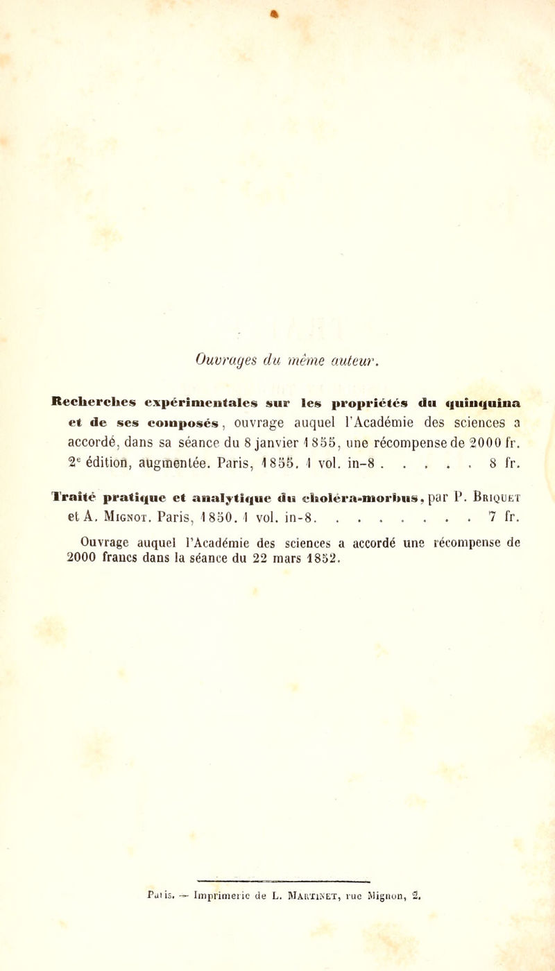 Ouvrages du même auteur. Recherches expérimentales sur les propriétés du «luiuquina et de ses composés, ouvrage auquel l'Académie des sciences a accordé, dans sa séance du 8 janvier 1855, une récompense de 2000 fr. 2*= édition, augmentée. Paris, 1855. 1 vol. in-8 8 fr. Traité pratique et analytique du choléra>morbus, par P. Briquet et A. MiGNOT. Paris, 1850. 1 vol. in-8 7 fr. Ouvrage auquel l'Académie des sciences a accordé une récompense de 2000 francs dans la séance du 22 mars 1852.